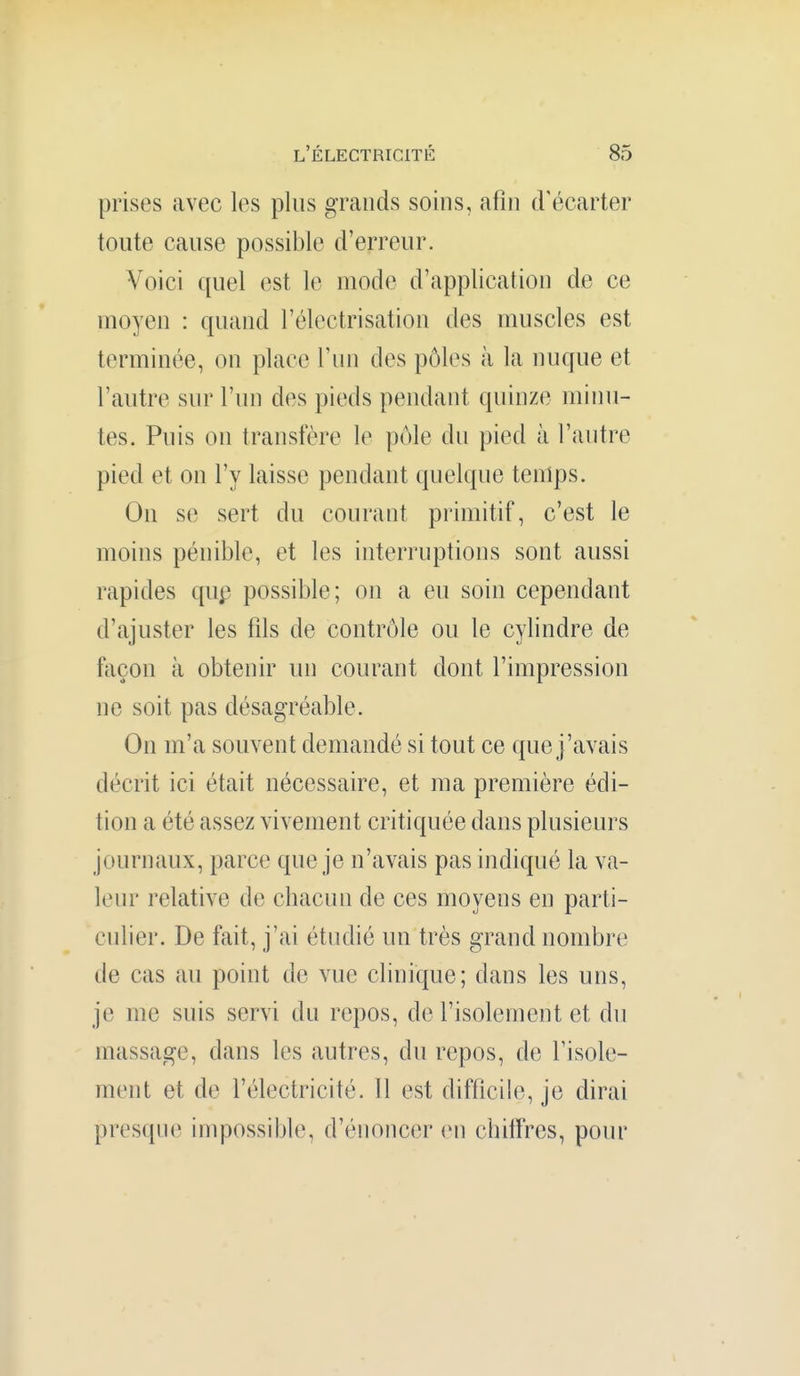 prises avec les plus grands soins, afin d'écarter toute cause possible d'erreur. Voici quel est le mode d'application de ce moyen : quand l'électrisation des muscles est terminée, on place l'un des pôles à la nuque et l'autre sur l'un des pieds pendant quinze minu- tes. Puis on transfère le p(Me du pied à l'autre pied et on l'y laisse pendant quelque temps. On se sert du courant primitif, c'est le moins pénible, et les interruptions sont aussi rapides qup possible; on a eu soin cependant d'ajuster les fils de contrôle ou le cylindre de façon à obtenir un courant dont l'impression ne soit pas désagréable. On m'a souvent demandé si tout ce que j'avais décrit ici était nécessaire, et ma première édi- tion a été assez vivement critiquée dans plusieurs journaux, parce que je n'avais pas indiqué la va- leur relative de chacun de ces moyens en parti- cidier. De fait, j'ai étudié un très grand nombre de cas au point de vue clinique; dans les uns, je me suis servi du repos, de l'isolement et du massage, dans les autres, du repos, de l'isole- ment et de l'électricité. Il est difficile, je dirai presque impossible, d'énoncer en chiffres, pour