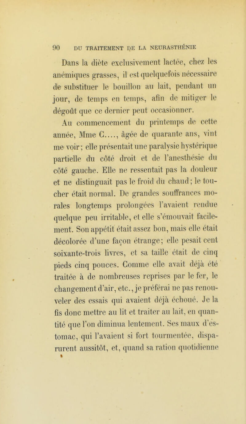 Dans la diète exclusivement lactée, chez les anémiques grasses, il est quelquefois nécessaire de substituer le bouillon au lait, pendant un jour, de temps en temps, afin de mitiger le dégoût que ce dernier peut occasionner. Au commencement du printemps de cette année, Mme G...., âgée de quarante ans, vint me voir ; elle présentait une paralysie hystérique partielle du côté droit et de l'anesthésie du côté gauche. Elle ne ressentait pas la douleur et ne distinguait pas le froid dii chaud ; le tou- cher était normal. De grandes souffrances mo- rales longtemps prolongées l'avaient rendue quelque peu irritable, et elle s'émouvait facile- ment. Son appétit était assez bon, mais elle était décolorée d'une façon étrange; elle pesait cent soixante-trois livres, et sa taille était de cinq pieds cinq pouces. Gomme elle avait déjà été traitée à de nombreuses reprises par le fer, le changement d'air, etc., je préférai ne pas renou- veler des essais qui avaient déjà échoué. Je la fis donc mettre au lit et traiter au lait, en quan- tité que l'on diminua lentement. Ses maux d'es- tomac, qui l'avaient si fort tourmentée, dispa- rurent aussitôt, et, quand sa ration quotidienne