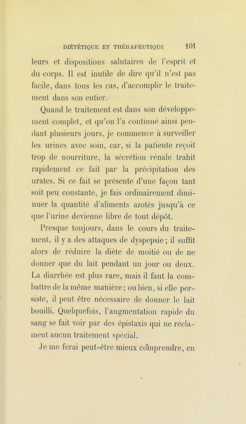 leurs et dispositions salutaires de l'esprit et du corps. Il est inutile de dire qu'il n'est pas facile, dans tous les cas, d'accomplir le traite- ment dans son entier. Quand le traitement est dans son développe- ment complet, et qu'on l'a continué ainsi pen- dant plusieurs jours, je commence à surveiller les urines avec soin, car, si la patiente reçoit trop de nourriture, la sécrétion rénale trahit rapidement ce fait par la précipitation des urates. Si ce fait se présente d'une façon tant soit peu constante, je fais ordinairement dimi- nuer la quantité d'aliments azotés jusqu'à ce que l'urine devienne libre de tout dépôt. Presque toujours, dans le cours du traite- ment, il y a des attaques de dyspepsie ; il suffit alors de réduire la diète de moitié ou de ne donner que du lait pendant un jour ou deux. La diarrhée est plus rare, mais il faut la com- battre de la même manière; ou bien, si elle per- siste, il peut être nécessaire de donner le lait bouilli. Quelquefois, l'augmentation rapide du sang se fait voir par des épistaxis qui ne récla- ment aucun traitement spécial. Je me ferai peut-être mieux comprendre, en