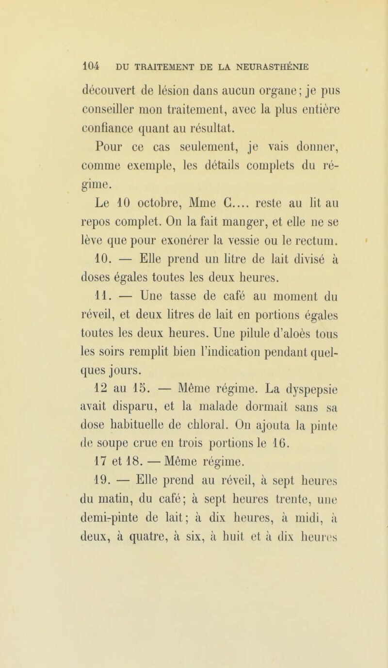 découvert de lésion dans aucun organe ; je pus conseiller mon traitement, avec la plus entière confiance quant au résultat. Pour ce cas seulement, je vais donner, comme exemple, les détails complets du ré- gime. Le 10 octobre, Mme G.... reste au lit au repos complet. On la fait manger, et elle ne se lève que pour exonérer la vessie ou le rectum. 10. — Elle prend un litre de lait divisé à doses égales toutes les deux heures. 11. — Une tasse de café au moment du réveil, et deux litres de lait en portions égales toutes les deux heures. Une pilule d'aloès tous les soirs remplit bien l'indication pendant quel- ques jours. 12 au 15. — Même régime. La dyspepsie avait disparu, et la malade dormait sans sa dose habituelle de chloral. On ajouta la pinte de soupe crue en trois portions le 16. 17 et 18. — Même régime. 19. — Elle prend au réveil, à sept heures du matin, du café; à sept heures trente, une demirpinte de lait; à dix heures, à midi, à deux, à quatre, à six, à huit et à dix heuri^s