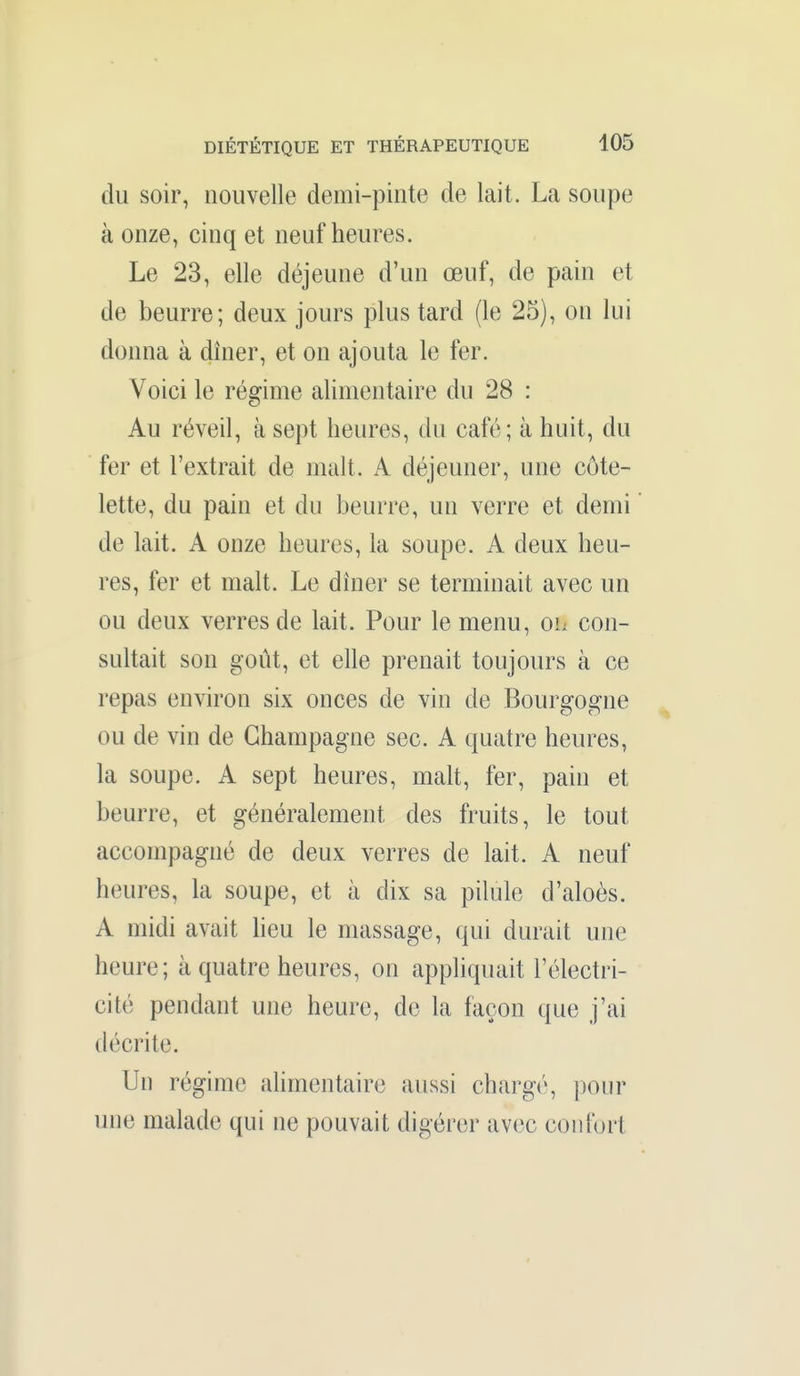 du soir, nouvelle demi-pinte de lait. La soupe à onze, cinq et neuf heures. Le 23, elle déjeune d'un œuf, de pain et de beurre; deux jours plus tard (le 25), on lui donna à dîner, et on ajouta le fer. Voici le régime alimentaire du 28 : Au réveil, à sept heures, du café; à huit, du fer et l'extrait de malt. A déjeuner, une côte- lette, du pain et du beurre, un verre et demi de lait. A onze heures, la soupe. A deux heu- res, fer et malt. Le dîner se terminait avec un ou deux verres de lait. Pour le menu, ol con- sultait son goût, et elle prenait toujours à ce repas environ six onces de vin de Bourgogne ou de vin de Champagne sec. A quatre heures, la soupe. A sept heures, malt, fer, pain et beurre, et généralement des fruits, le tout accompagné de deux verres de lait. A neuf heures, la soupe, et à dix sa pilule d'aloès. A midi avait heu le massage, qui durait une heure; à quatre heures, on appliquait l'électri- cité pendant une heure, de la façon que j'ai décrite. Un régime alimentaire aussi chargi', ])our une malade qui ne pouvait digérer avec confort