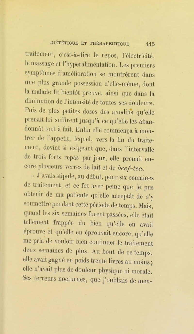 traitement, c'est-à-dire le repos, l'électricité, le massage et l'hyperalimentatioii. Les premiers symptômes d'amélioration se montrèrent dans une plus grande possession d'elle-même, dont la malade fît bientôt preuve, ainsi que dans la diminution de l'intensité de toutes ses douleurs. Puis de plus petites doses des anodins qu'elle prenait lui suffirent jusqu'à ce qu'elle les aban- donnât tout à fait. Enfîn elle commença à mon- trer de l'appétit, lequel, vers la fîn du traite- ment, devint si exigeant que, dans l'intervalle de trois forts repas par jour, elle prenait en- core plusieurs verres de lait et de beef-tea. « J'avais stipulé, au début, pour six semaines de traitement, et ce fut avec peine que je pus obtenir de ma patiente qu'elle acceptât de s'y soumettre pendant cette période de temps. Mais, quand les six semaines furent passées, elle était tellement frappée du bien qu'elle en avait éprouvé et qu'elle en éprouvait encore, qu'elle me pria de vouloir bien continuer le traitement deux semaines de plus. Au bout de ce temps, elle avait gagné en poids trente livres au moins ; elle n'avait plus de douleur physique ni morale. Ses terreurs nocturnes, que j'oubliais de men-