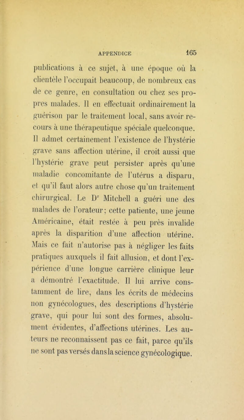 publications à ce sujet, à une époque où la clientèle l'occupait beaucoup, de nombreux cas de ce genre, en consultation ou chez ses pro- pres malades. Il en effectuait ordinairement la guérison par le traitement local, sans avoir re- cours à une thérapeutique spéciale quelconque. Il admet certainement l'existence de l'hystérie grave sans affection utérine, il croit aussi que l'hystérie grave peut persister après qu'une maladie concomitante de l'utérus a disparu, et qu'il faut alors autre chose qu'un traitement chirurgical. Le Mitchell a guéri une des malades de l'orateur; cette patiente, une jeune Américaine, était restée à peu près invalide après la disparition d'une affection utérine. Mais ce fait n'autorise pas à négliger les faits pratiques auxquels il fait allusion, et dont l'ex- périence d'une longue carrière chnique leur a démontré l'exactitude. Il lui arrive cons- tamment de hre, dans les écrits de médecins non gynécologues, des descriptions d'hystérie grave, qui pour lui sont des formes, absolu- ment évidentes, d'affections utérines. Les au- teurs ne reconnaissent pas ce fait, parce qu'ils ne sont pas versés dans la science gynécologique.