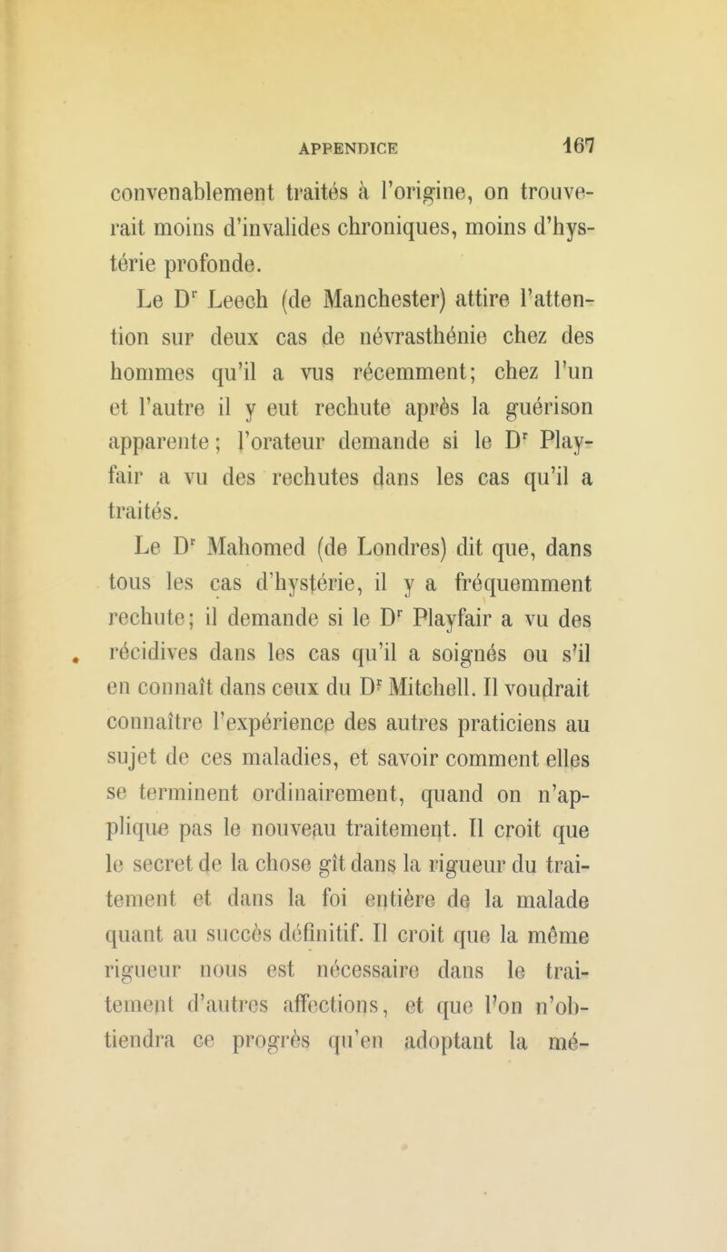 convenablement traités à l'origine, on trouve- rait moins d'invalides chroniques, moins d'hys- térie profonde. Le D' Leech (de Manchester) attire l'atten- tion sur deux cas de névrasthénie chez des hommes qu'il a vus récemment; chez l'un et l'autre il y eut rechute après la guérison apparente ; l'orateur demande si le D' Play- fair a vu des rechutes dans les cas qu'il a traités. Le D' Mahomed (de Londres) dit que, dans tous les cas d'hystérie, il y a fréquemment rechute; il demande si le D' Playfair a vu des . récidives dans les cas qu'il a soignés ou s41 en connaît dans ceux du MitchelL II voudrait connaître l'expérience des autres praticiens au sujet de ces maladies, et savoir comment elles se terminent ordinairement, quand on n'ap- plique pas le nouveau traitement. Il croit que le secret de la chose gît dans la rigueur du trai- tement et dans la foi entière de la malade quant au succès définitif. Il croit que la même rigueur nous est nécessaire dans le trai- tement d'autres affections, et que l'on n'ob- tiendra ce progrès qu'en adoptant la mé-