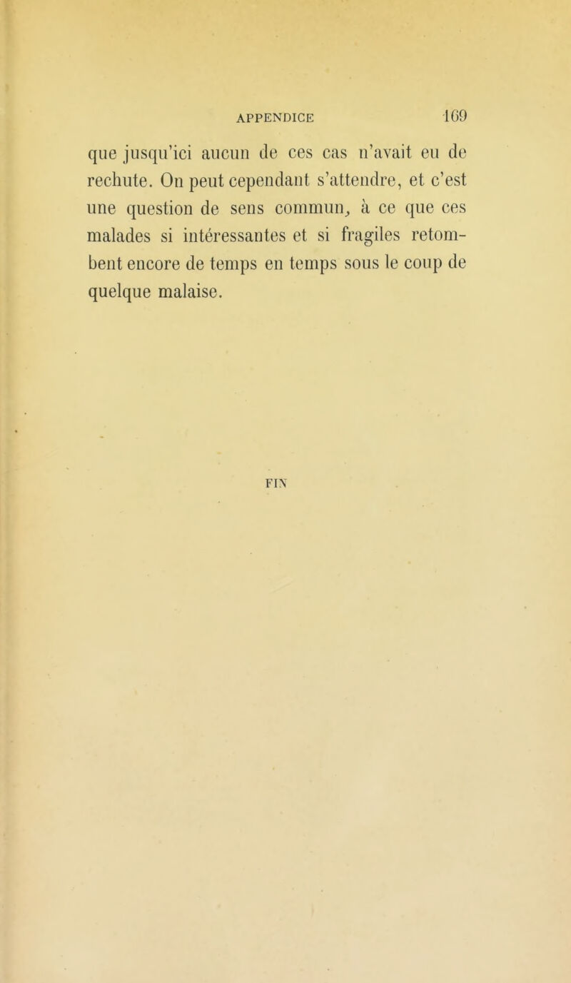 que jusqu'ici aucun de ces cas n'avait eu de rechute. On peut cependant s'attendre, et c'est une question de sens commun^ à ce que ces malades si intéressantes et si fragiles retom- bent encore de temps en temps sous le coup de quelque malaise. FIN