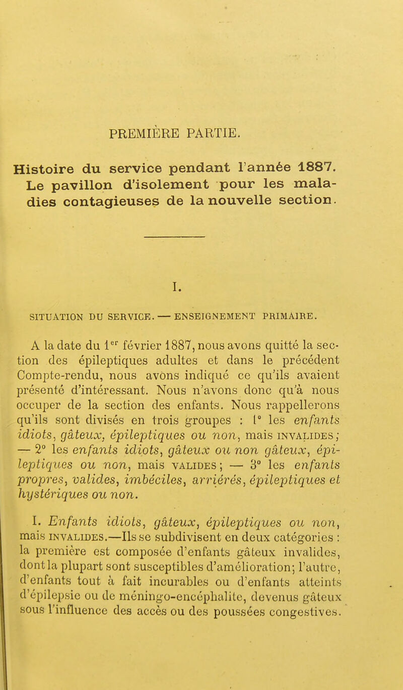 Histoire du service pendant l'année 1887. Le pavillon d'isolement pour les mala- dies contagieuses de la nouvelle section. I. SITUATION DU SERVICE. — ENSEIGNEMENT PRIMAIRE. A la date du l* février 1887, nous avons quitté la sec- tion des épileptiques adultes et dans le précédent Compte-rendu, nous avons indiqué ce qu'ils avaient présenté d'intéressant. Nous n'avons donc qu'à nous occuper de la section des enfants. Nous rappellerons qu'ils sont divisés en trois groupes : 1° les enfants idiots, gâteux, épileptiques ou non, mais invalides; — 2° les enfants idiots, gâteux ou non gâteux, épi- leptiques ou non, mais valides ; — 3° les enfants propres, valides, imbéciles, arriérés, épileptiques et hystériques ou non. I. Enfants idiots, gâteux, épileptiques ou non, mais invalides.—lisse subdivisent en deux catégories : la première est composée d'enfants gâteux invalides, dont la plupart sont susceptibles d'amélioration; l'autre, d'enfants tout à fait incurables ou d'enfants atteints d'épilepsie ou de méningo-encéphalite, devenus gâteux sous l'influence des accès ou des poussées congestives.