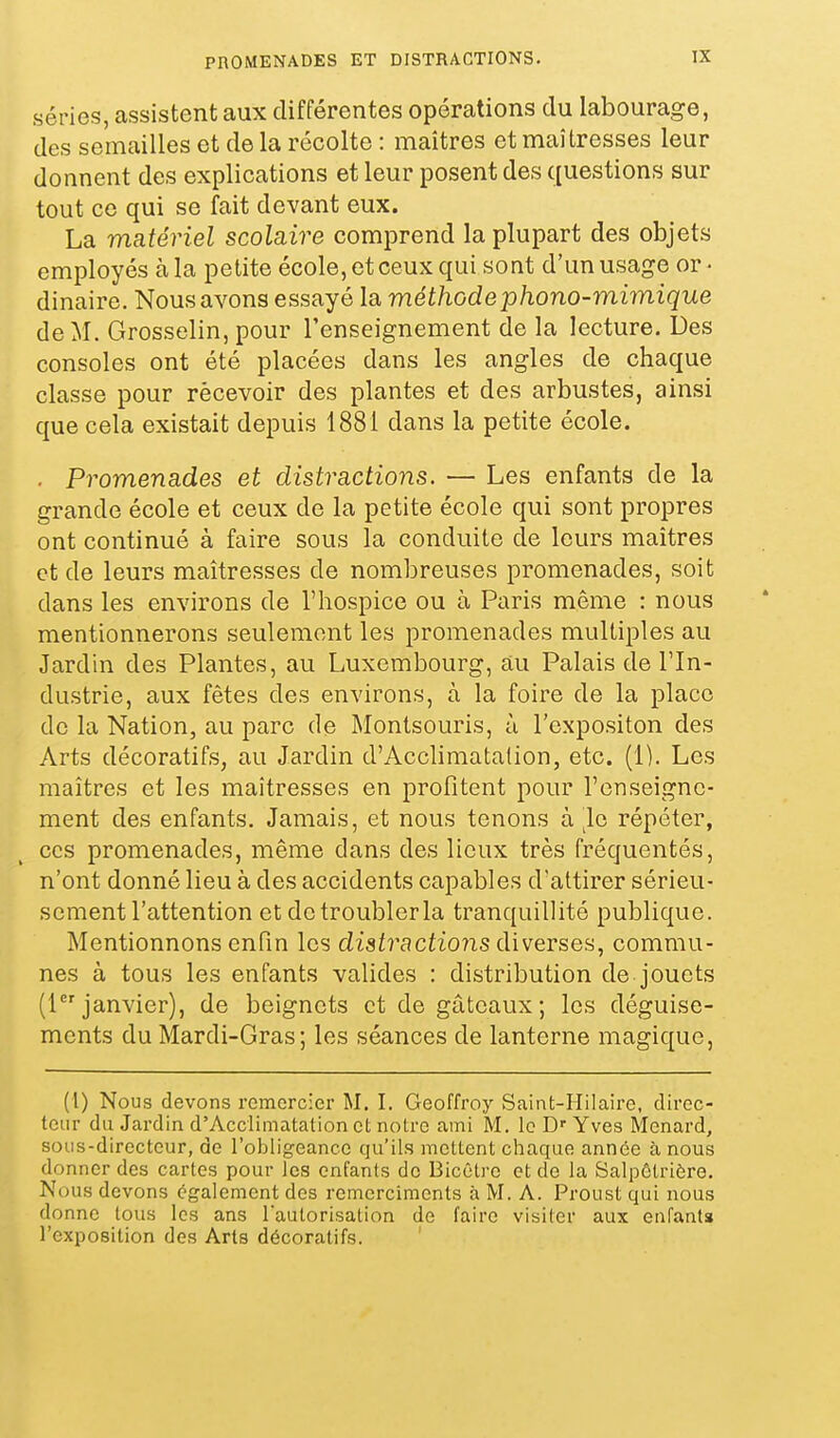 PROMENADES ET DISTRACTIONS. séries, assistent aux différentes opérations du labourage, des semailles et de la récolte : maîtres et maîtresses leur donnent des explications et leur posent des questions sur tout ce qui se fait devant eux. La matériel scolaire comprend la plupart des objets employés à la petite école, et ceux qui sont d'un usage or- dinaire. Nous avons essayé la méthode phono-mimique de M. Grosselin, pour l'enseignement de la lecture. Des consoles ont été placées dans les angles de chaque classe pour rècevoir des plantes et des arbustes, ainsi que cela existait depuis 1881 dans la petite école. . Promenades et distractions. — Les enfants de la grande école et ceux de la petite école qui sont propres ont continué à faire sous la conduite de leurs maîtres et de leurs maîtresses de nombreuses promenades, soit dans les environs de l'hospice ou à Paris même : nous mentionnerons seulement les promenades multiples au Jardin des Plantes, au Luxembourg, au Palais de l'In- dustrie, aux fêtes des environs, à la foire de la place de la Nation, au parc de Montsouris, à l'expositon des Arts décoratifs, au Jardin d'Acchmatalion, etc. (1). Les maîtres et les maîtresses en profitent pour l'enseigne- ment des enfants. Jamais, et nous tenons à ^le répéter, CCS promenades, même dans des lieux très fréquentés, n'ont donné lieu à des accidents capables d'attirer sérieu- sement l'attention et de troubler la tranquillité publique. Mentionnons enfin les distractions diverses, commu- nes à tous les enfants valides : distribution de jouets (1 janvier), de beignets et de gâteaux; les déguise- ments du Mardi-Gras; les séances de lanterne magique, (1) Nous devons remercier M. I. Geoffroy Saint-Hilaire, direc- teur du Jardin d'Acclimatation et notre ami M. le Yves Menard, sous-directeur, de l'obligeance qu'ils mettent chaque année à nous donner des cartes pour les enfants de Bicêtre et de la Salpôtrière. Nous devons également des rcmerciments à M. A. Proust qui nous donne tous les ans Tautorisalion de faire visiter aux enfanta l'exposition des Arts décoratifs.