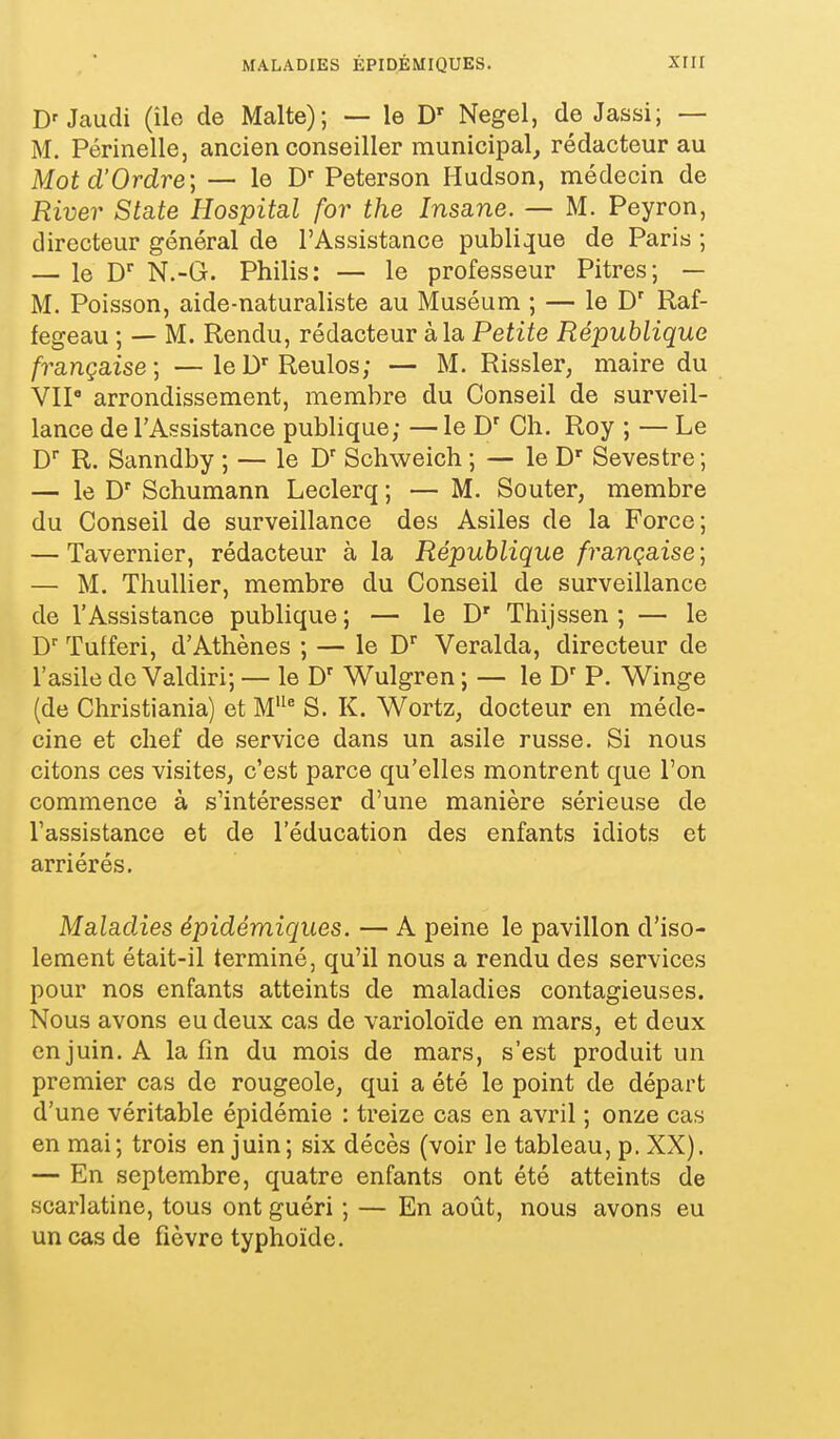 MALADIES ÉPIDÉMIQUES. xiir Jaudi (île de Malte); — le D' Negel, de Jassi; — M. Périnelle, ancien conseiller municipal, rédacteur au Mot d'Ordre; — le D- Peterson Hudson, médecin de River State Hospital for the Insane. — M. Peyron, directeur général de l'Assistance publique de Paris ; — le D N.-G. Philis: — le professeur Pitres; — M. Poisson, aide-naturaliste au Muséum ; — le D' Raf- fegeau ; — M. Rendu, rédacteur à la Petite République française; —leD'Reulos; — M. Rissler, maire du VIP arrondissement, membre du Conseil de surveil- lance de l'Assistance publique; — le D' Ch. Roy ; — Le R. Sanndby ; — le D' Schweich ; — le D' Sevestre; — le D' Schumann Leclerq ; — M. Souter, membre du Conseil de surveillance des Asiles de la Force; — Tavernier, rédacteur à la République française ; — M. ThuUier, membre du Conseil de surveillance de l'Assistance publique ; — le D' Thijssen ; — le D' Tulferi, d'Athènes ; — le D' Veralda, directeur de l'asile do Valdiri; — le D' Wulgren ; — le P. Winge (de Christiania) et M* S. K. Wortz, docteur en méde- cine et chef de service dans un asile russe. Si nous citons ces visites, c'est parce qu'elles montrent que l'on commence à s'intéresser d'une manière sérieuse de l'assistance et de l'éducation des enfants idiots et arriérés. Maladies épidémiques. — A peine le pavillon d'iso- lement était-il terminé, qu'il nous a rendu des services pour nos enfants atteints de maladies contagieuses. Nous avons eu deux cas de varioloïde en mars, et deux en juin. A la fin du mois de mars, s'est produit un premier cas de rougeole, qui a été le point de départ d'une véritable épidémie : treize cas en avril ; onze cas en mai ; trois en juin ; six décès (voir le tableau, p. XX). — En septembre, quatre enfants ont été atteints de scarlatine, tous ont guéri ; — En août, nous avons eu un cas de fièvre typhoïde.