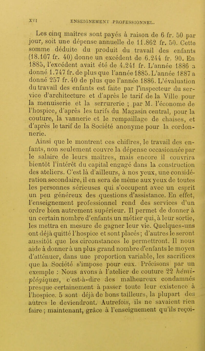 Les cinq maîtres sont payés à raison de 6 fr. 50 par jour, soit une dépense annuelle de 11.862 fr. 50. Cetlo somme déduite du produit du travail des enfants (18.107 fr. 40) donne un excédent de 6.244 fr. 90. En 1885, l'excédent avait été de 4.241 fr. L'année 1886 a donné 1.747 fr. de plus que l'année 1885. L'année 1887 a donné 257 fr.40 de plus que l'année 1886. L'évaluation du travail des enfants est faite par l'inspecteur du ser- vice d'architecture et d'après le tarif de la Ville pour la menuiserie et la serrurerie ; par M. l'économe de l'hospice, d'après les tarifs du Magasin central, pour la couture, la vannerie et le rempaillage de chaises, et d'après le tarif de la Société anonyme pour la cordon- nerie. Ainsi que le montrent ces chiffres, le travail des en- fants, non seulement couvre la dépense occasionnée par le salaire de leurs maîtres, mais encore il couvrira bientôt l'intérêt du capital engagé dans la construction des ateliers. C'est là d'ailleurs, à nos yeux, une considé- ration secondaire, il en sera de même aux yeux de toutes les personnes sérieuses qui s'occupent avec un esprit un peu généreux des questions d'assistance. En effet, l'enseignement professionnel rend des services d'un ordre bien autrement supérieur. Il permet de donner à un certain nombre d'enfants un métier qui, à leur sortie, les mettra en mesure de gagner leur vie. Quelques-uns ont déjà quitté l'hospice et sont placés ; d'autres le seront aussitôt que les circonstances le permettront. Il nous aide à donner à un plus grand nombre d'enfants le moyen d'atténuer, dans une proportion variable, les sacrifices que la Société s'impose pour eux. Précisons par un exemple : Nous avons à l'atelier de couture 22 hémi- plégiques, c'est-à-dire des malheureux condamnés presque certainement à passer toute leur existence à l'hospice. 5 sont déjà de bons tailleurs, la plupart des autres le deviendront. Autrefois, ils ne savaient rien faire ; maintenant, grâce à l'enseignement qu'ils reçoi-