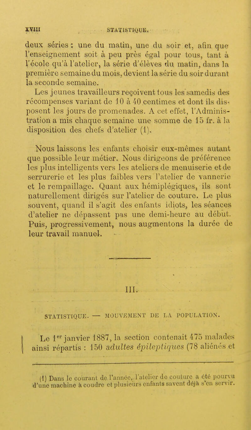 deux séries : une du matin, une du soir et, afin que l'enseignement soit à peu près égal pour tous, tant à l'école qu'à l'atelier, la série d'élèves du matin, dans la première semaine du mois, devient la série du soir durant la seconde semaine. Les jeunes travailleurs reçoivent tous les'samedis des récompenses variant de 10 à 40 centimes et dont ils dis- posent les jours de promenades. A cet effet, l'Adminis- tration a mis chaque semaine une somme de 15 fr. à la disposition des chefs d'atelier (1). Nous laissons les enfants choisir eux-mêmes autant que possible leur métier. Nous dirigeons de préférence les plus intelligents vers les ateliers de menuiserie et de serrurerie et les plus faibles vers l'atelier de vannerie et le rempaillage. Quant aux hémiplégiques, ils sont ïiaturellement dirigés sur l'atelier de couture. Le plus souvent, quand il s'agit des enfants idiots, les séances d'atelier ne dépassent pas une demi-heure au début. Puis, progressivement, nous augmentons la durée de leur travail manuel. III. STATISTIQUE. — MOUVEMENT DE LA POPULATION. Le l^''janvier 1887, la section contenait 475 malades ainsi répartis : 150 adultes épileptiques (78 aliénés et (1) Dans le courant de l'annoo, l'atelier do couture a été pourvu l'une machine à, coudre et plusieurs enfants savent déjà s'en servir.