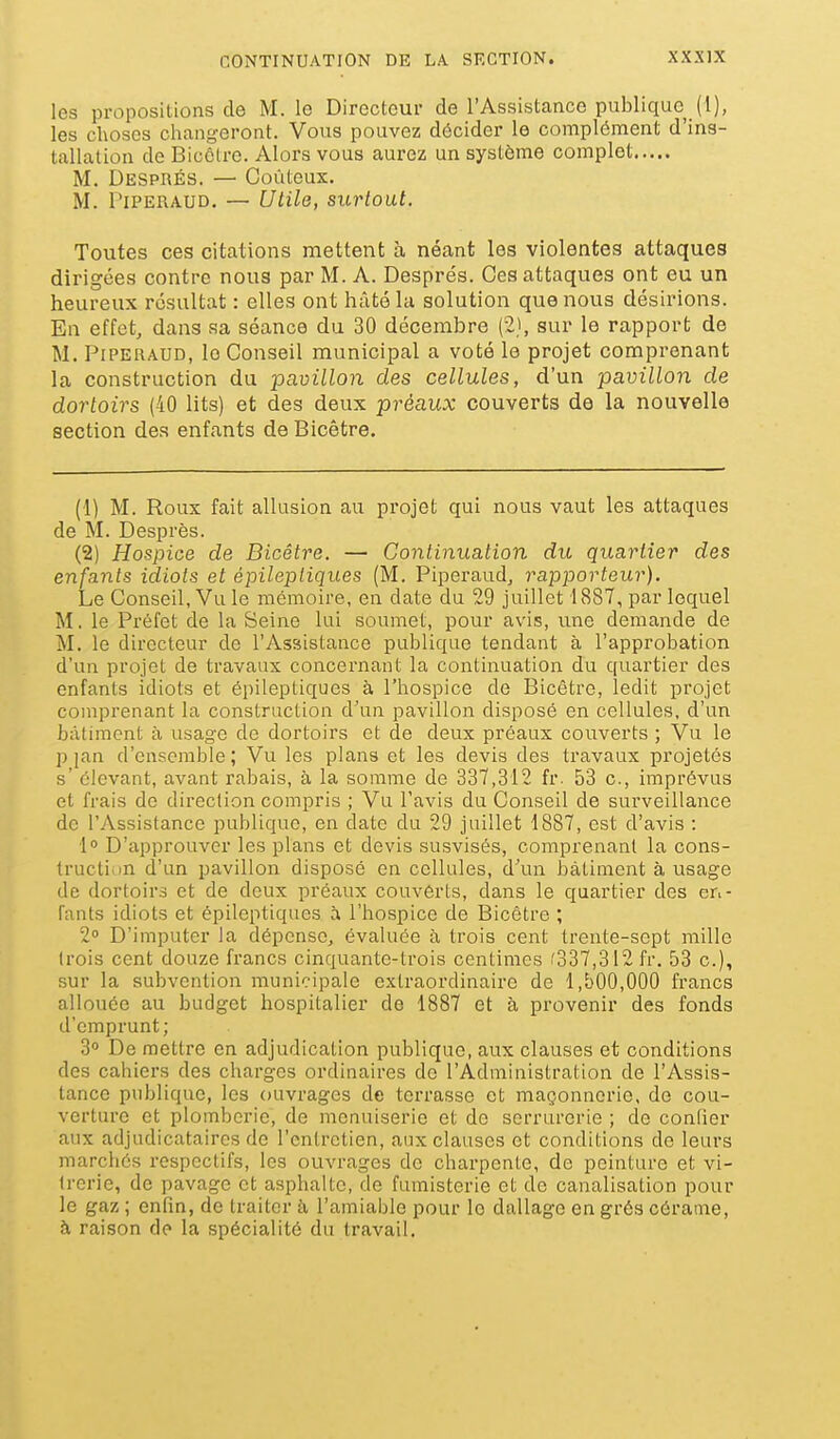 les propositions de M. le Directeur de l'Assistance publique (1), les choses changeront. Vous pouvez décider le complément d'ins- tallation de Bicôlre. Alors vous aurez un système complet M. DESPnÉs. — Goûteux. M. PiPERAUD. — Utile, surtout. Toutes ces citations mettent à néant les violentes attaques dirigées contre nous par M. A. Després. Ces attaques ont eu un heureux résultat : elles ont hâté la solution que nous désirions. En effet, dans sa séance du 30 décembre (2), sur le rapport de M. PiPERAUD, le Conseil municipal a voté le projet comprenant la construction du pavillon des cellules, d'un pavillon de dortoirs (40 lits) et des deux préaux couverts de la nouvelle section des enfants de Bicêtre. (1) M. Roux fait allusion au projet qui nous vaut les attaques de M. Desprès. (2) Hospice de Bicêtre. — Continuation du quartier des enfants idiots et épilepliques (M. Piperaud, rapporteur). Le Conseil, Vu le mémoire, en date du 29 juillet 1887, par lequel M, le Préfet de la Seine lui soumet, pour avis, ime demande de M. le directeur de l'Assistance publique tendant à l'approbation d'un projet de travaux concernant la continuation du quartier des enfants idiots et épilepliques à l'hospice de Bicêtre, ledit projet comprenant la construction d'un pavillon disposé en cellules, d'un bâtiment à usage de dortoirs et de deux préaux couverts ; Vu le pjan d'ensemble; Vu les plans et les devis des travaux projetés s' élevant, avant rabais, à la somme de 337,312 fr. 53 c, imprévus et frais de direction compris ; Vu l'avis du Conseil de surveillance de l'Assistance publique, en date du 29 juillet 1887, est d'avis : 1° D'approuver les plans et devis susvisés, comprenant la cons- truction d'un pavillon disposé en cellules, d'un bâtiment à usage de dortoirs et de deux préaux couvôrts, dans le quartier des en- fants idiots et épileptiques à l'hospice de Bicêtre ; 2° D'imputer la dépense, évaluée à trois cent trente-sept mille trois cent douze francs cinquante-trois centimes '337,312 fr. 53 c), sur la subvention municipale extraordinaire de 1,500,000 francs allouée au budget hospitalier de 1887 et à provenir des fonds d'emprunt; 3 De mettre en adjudication publique, aux clauses et conditions des cahiers des charges ordinaires de l'Administration de l'Assis- tance publique, les ouvrages de terrasse et maçonnerie, de cou- verture et plomberie, de menuiserie et de serrurerie ; de confier aux adjudicataires de l'entretien, aux clauses et conditions de leurs marchés respectifs, les ouvrages de charpente, de peinture et vi- trerie, de pavage et asphalte, de fumisterie et de canalisation pour le gaz ; enfin, de traiter à l'amiable pour le dallage en grés cérame, à raison de la spécialité du travail.