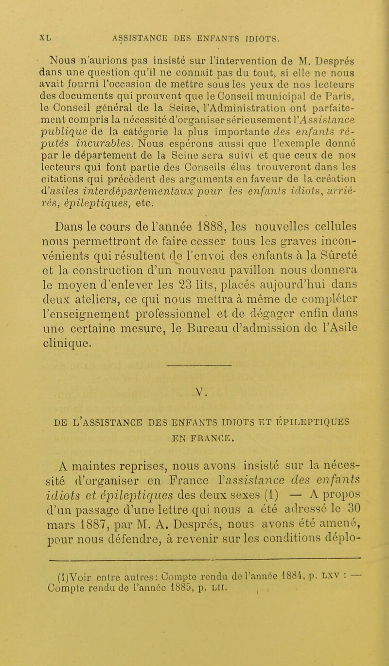 Nous n'aurions pas insisté sur l'intervention de M. Després dans une question qu'il ne connait pas du tout, si clic ne nous avait fourni roccasion de mettre sous les yeux de nos lecteurs des documents qui prouvent que le Conseil municipal de Paris, le Conseil général de la Seine, l'Administration ont parfaite- ment compris la nécessité d'organiser sérieusement VAssislance publique de la catégorie la plus importante des enfants ré- putés incurables. Nous espérons aussi que l'exemple donné par le département de la Seine sera suivi et que ceux de nos lecteurs qui font partie des Conseils élus trouveront dans les citations qui précèdent des arguments en faveur de la création û'asiles interdépartemenlaux pour les enfants idiots, arrié- rés, èpileptiques, etc. Dans le cours de l'année 1888, les nouvelles cellules nous permettront do faire cesser tous les graves incon- vénients qui résultent de l'envoi des enfants à la Sûreté et la construction d'un nouveau pavillon nous donnera le moyen d'enlever les 23 lits, placés aujourd'hui dans deux ateliers, ce qui nous mettra à même de compléter l'enseignement professionnel et de dégager enfin dans une certaine mesure, le Bureau d'admission de l'Asile clinique. V. DE l'assistance DES ENFANTS IDIOTS ET ÉPILEPTIQUES EN' FRANGE. A maintes reprises, nous avons insisté sur la néces- sité d'organiser en France Vassistance des enfants idiots et éjoileptiques des deux sexes (1) — A propos d'un passage d'une lettre qui nous a été adressé le 30 mars 1887, par M. A. Després, nous avons été amené, pour nous défendre, à revenir sur les conditions déplo- (l)Voir entre autres: Compte rendu de l'année 1884, p. Lxv : — Compte rendu de l'année 1885, p. Lli. ^