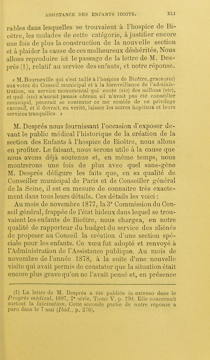 rables dans lesquelles se trouvaient à l'hospice de Bi- cêtre, les malades de cette catégorie, à justifier encore une fois de plus la construction de la nouvelle section et à plaider la cause de ces malheureux déshérités. Nous allons reproduire ici le passage de la lettre de M. Des- près (1), relatif au service des enfants, et notre réponse. « M.Bourneville qui s'est taillé à l'hospice de Bicêtre, grâce (Sic) aux votes du Conseil municipal et à la bienveillance de l'adminis- tration, un service monumental qui coûte (sic) des millons (sic), et quil (sic) n'aurait jamais obtenu sil n'avait pas été conseiller municipal, pourrait se contenter ce me semble de ce privilège excessif, et il devrait, en vérité, laisser les autres hôpitaux et leurs services tranquilles. » M. Després nous fournissant l'occasion d'exposer de- vant le public médical l'historique de la création de la section des Enfants à l'hospice de Bicetre, nous allons en profiter. Le faisant, nous serons utile à la cause que nous avons déjà soutenue et, en même temps, nous montrerons une fois de plus avec quel sans-gêne M. Després défigure les faits que, en sa qualité de Conseiller municipal de Paris et de Conseiller général de la Seine, il est en mesure de connaitre très exacte- ment dans tous leurs détails. Ces détails les voici : Au mois de novembre 1877, la 3 Commission du Con- seil général, frappée de l'état hideux dans lequel se trou- vaient les enfants de Bicetre, nous chargea, en notre qualité de rapporteur du budget du service des aliénés de proposer au Conseil la création d'une section spé- ciale pour les enfants. Ce vœu fut adopté et renvoyé à l'Administration de l'Assistance publique. Au mois de novembre de l'année 1878, à la suite d'une nouvelle visite qui avait permis de constater que la situation était encore plus grave qu'on no l'avait pensé et, en présence (1) La lettre de M. Després a été publiée in extenso dans le Progrès médical, 1887, 2« série, Tome V, p. 29S. Elle concernait surtout la laïcisation. Cette seconde partie de notre réponse a paru dans le 7 mai [IbicL, p. 370).