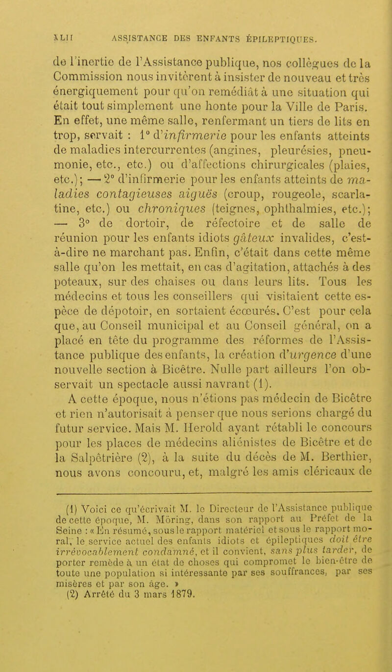 do l'inertie de l'Assistance publique, nos collè.ûjucs de la Commission nous invitèrent à insister de nouveau et très énergiquement pour qu'on remédiât à une situation qui était tout simplement une honte pour la Ville de Paris. En effet, une même salle, renfermant un tiers de lits en trop, servait : 1° d'infirmerie pour les enfants atteints de maladies intercurrentes (angines, pleurésies, pneu- monie, etc., etc.) ou d'affections chirurgicales (plaies, etc.); — 2° d'infirmerie pour les enfants atteints de ma- ladies contagieuses aiguës (croup, rougeole, scarla- tine, etc.) ou chroniques (teignes, ophlhalmies, etc.); — 3° de dortoir, de réfectoire et de salle de réunion pour les enfants idiots gâteux invalides, c'est- à-dire ne marchant pas. Enfin, c'était dans cette même salle qu'on les mettait, en cas d'agitation, attachés à des poteaux, sur des chaises ou dans leurs lits. Tous les médecins et tous les conseillers qui visitaient cette es- pèce de dépotoir, en sortaient écœurés. C'est pour cela que, au Conseil municipal et au Conseil général, on a placé en tête du programme des réformes de l'Assis- tance publique des enfants, la création d'urgence d'une nouvelle section à Bicêtre. Nulle part ailleurs l'on ob- servait un spectacle aussi navrant (1). A cette époque, nous n'étions pas médecin de Bicêtre et rien n'autorisait à penser que nous serions chargé du futur service. Mais M. Herold ayant rétabli le concours pour les places de médecins aliénistes de Bicêtre et de la Salpctrière (2), à la suite du décès de M. Berthier, nous avons concouru, et, malgré les amis cléricaux de (1) Voici ce qu'écrivait M. le Directeur de l'Assistance publique de cette époque, M. Môring', clans son rapport au Préfet de la Seine : «En résumé, sous le rapport matériel et sous le rapport mo- ral, le service actuel des enfanls idiots et épileptiqucs doit être irrévocablement condamné, et il convient, sans phis tarder, de porter remède à un état de choses qui compromet le bien-être de toute une population si intéressante par ses souffrances, par ses misèi'es et par son âge. » (2) Arrêté du 3 mars 1879.