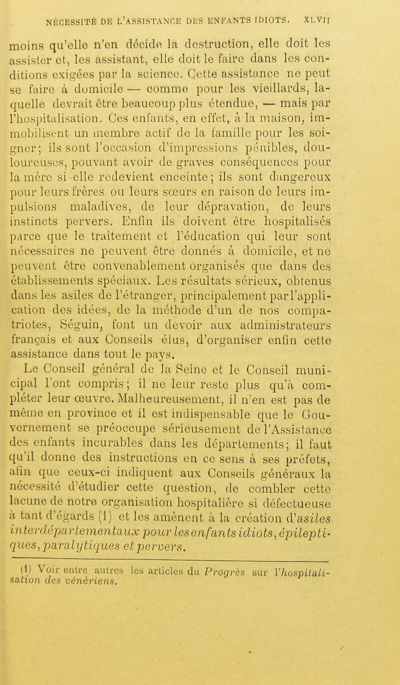 moins qu'elle n'en docido la destruction, elle doit les assister et, les assistant, elle doit le faire dans les con- ditions exigées par la science. Cette assistance ne peut se faire à domicile — comme pour les vieillards, la- quelle devrait être beaucoup plus étendue, — mais par l'hospitalisation. Ces enfants, en effet, à la maison, im- mobilisi-nt un membre actif de la famille pour les soi- gner; ils sont l'occasion d'impressions pénibles, dou- loureuses, pouvant avoir do graves conséquences pour la mère si elle redevient enceinte; ils sont dangereux pour leurs frères ou leurs sœars en raison de leurs im- pulsions maladives, de leur dépravation, de leurs instincts pervers. Enfin ils doivent être hospitalisés parce que le traitement et l'éducation qui leur sont nécessaires ne peuvent être donnés à domicile, et ne peuvent être convenablement organisés que dans des établissements spéciaux. Les résultats sérieux, obtenus dans les asiles de l'étranger, principalement par l'appli- cation des idées, de la méthode d'un de nos compa- triotes, Séguin, font un devoir aux administrateurs français et aux Conseils élus, d'organiser enfin cette assistance dans tout le pays. Le Conseil général de la Seine et le Conseil muni- cipal l'ont compris ; il ne leur reste plus qu'à com- pléter leur œuvre. Malheureusement, il n'en est pas de même en province et il est indispensable que le Gou- vernement se préoccupe sérieusement de l'Assistance des enfants incurables dans les déparlements; il faut qu'il donne des instructions en ce sens à ses préfets, afin que ceux-ci indiquent aux Conseils généraux la nécessité d'étudier cette question, de combler cette lacune de notre organisation hospitalière si défectueuse à tant d'égards (1) et les amènent à la création cVasiles interdépartementaux pour lesenfants idiots, épitepti- ques, paraty tiques et pervers. \\) Voir enlrc autres les articles du Progrès sur Vhospilali- sation des vénériens.