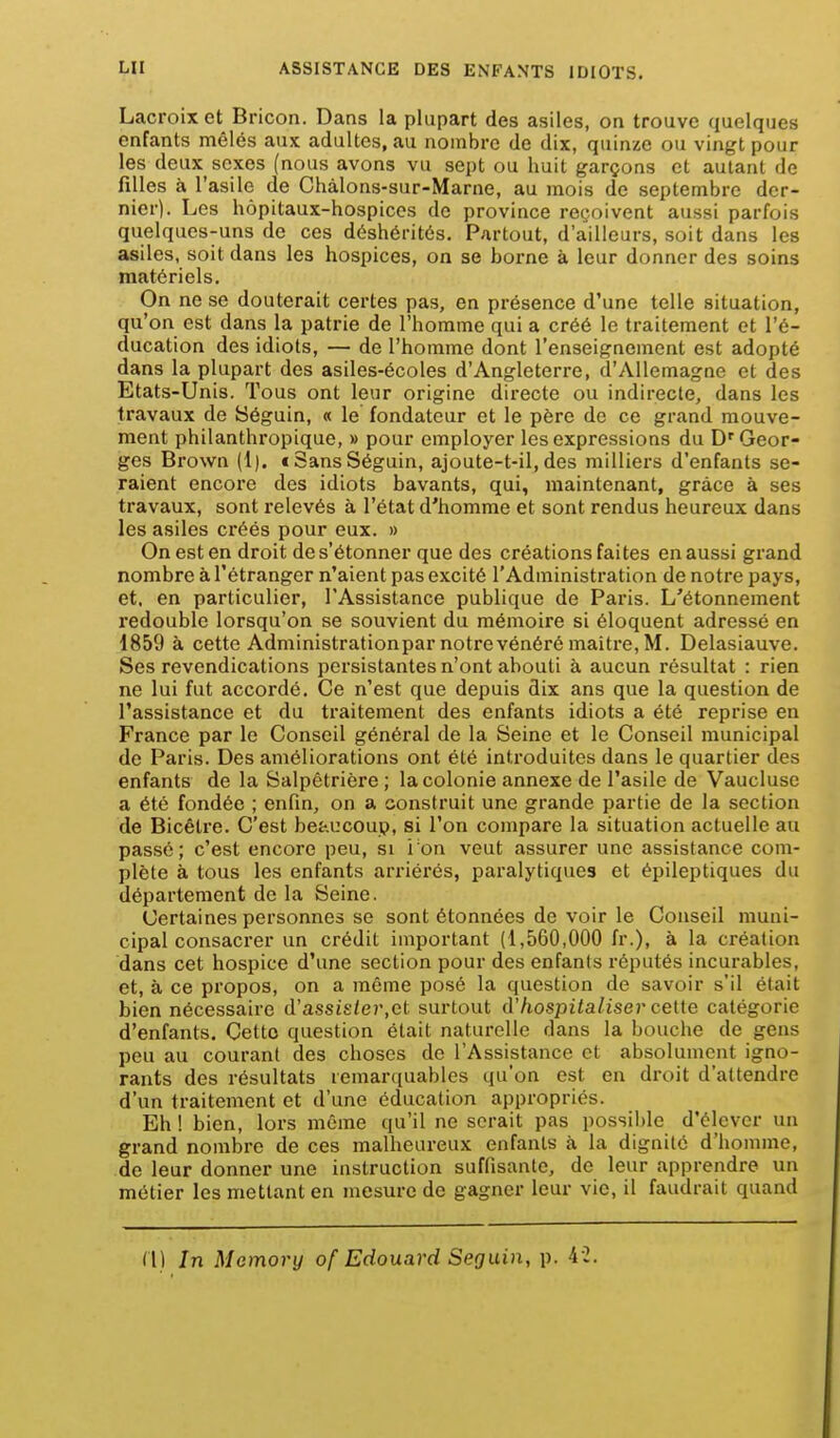 Lacroix et Bricon. Dans la plupart des asiles, on trouve quelques enfants mêlés aux adultes, au nombre de dix, quinze ou vingt pour les deux sexes (nous avons vu sept ou huit garçons et autant de filles à l'asile de Chàlons-sur-Marne, au mois de septembre der- nier). Les hôpitaux-hospices de province reçoivent aussi parfois quelques-uns de ces déshérités. Partout, d'ailleurs, soit dans les asiles, soit dans les hospices, on se borne à leur donner des soins matériels. On ne se douterait certes pas, en présence d'une telle situation, qu'on est dans la patrie de l'homme qui a créé le traitement et l'é- ducation des idiots, — de l'homme dont l'enseignement est adopté dans la plupart des asiles-écoles d'Angleterre, d'Allemagne et des Etats-Unis. Tous ont leur origine directe ou indirecte, dans les travaux de 8éguin, « le fondateur et le père de ce grand mouve- ment philanthropique, » pour employer les expressions du D'Geor- ges Brown (1). t Sans Séguin, ajoute-t-il, des milliers d'enfants se- raient encore des idiots bavants, qui, maintenant, grâce à ses travaux, sont relevés à l'état d'homme et sont rendus heureux dans les asiles ci*éés pour eux. » On est en droit de s'étonner que des créations faites en aussi grand nombre à l'étranger n'aient pas excité l'Administration de notre pays, et, en particulier, l'Assistance publique de Paris. L'étonnement redouble lorsqu'on se souvient du mémoire si éloquent adressé en 1859 à cette Administration par notre vénéré maître, M. Delasiauve. Ses revendications persistantes n'ont abouti à aucun résultat : rien ne lui fut accordé. Ce n'est que depuis dix ans que la question de l'assistance et du traitement des enfants idiots a été reprise en France par le Conseil général de la Seine et le Conseil municipal de Paris. Des améliorations ont été introduites dans le quartier des enfants de la Salpêtrière ; la colonie annexe de l'asile de Vauclusc a été fondée ; enfin, on a construit une grande partie de la section de Bicêtre. C'est beaucoup, si l'on compare la situation actuelle au passé; c'est encore peu, si i on veut assurer une assistance com- plète à tous les enfants arriéi'és, paralytiques et épileptiques du département de la Seine. Certaines personnes se sont étonnées de voir le Conseil muni- cipal consacrer un crédit important (1,560,000 fr.), à la création dans cet hospice d'une section pour des enfants réputés incurables, et, à ce propos, on a môme posé la question de savoir s'il était bien nécessaire d'assi£/e7',et surtout d'hospitaliser ceite catégorie d'enfants. Cette question était naturelle dans la bouche de gens peu au courant des choses de l'Assistance et absolument igno- rants des résultats iemar([uables qu'on est en droit d'attendre d'un traitement et d'une éducation appropriés. Eh ! bien, lors même qu'il ne serait pas possil)le d'élever un grand nombre de ces malheureux enfants à la dignité d'homme, de leur donner une instruction suffisante, de leur apprendre un métier les mettant en mesure de gagner leur vie, il faudrait quand (1) In Memory of Edouard Seguin, p. 4 2,