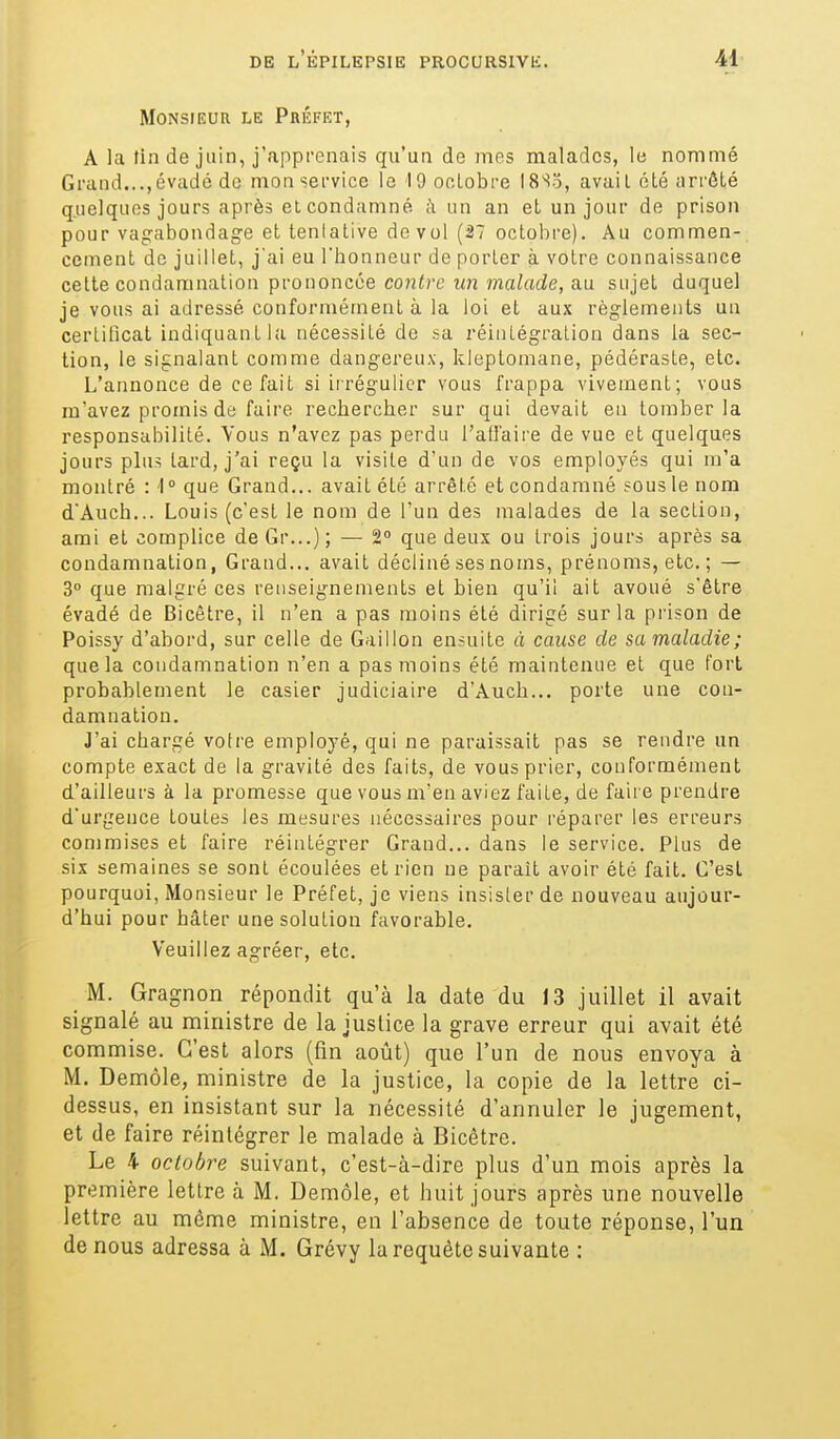 Monsieur le Préfet, A la tin de juin, j'apprenais qu'un de nies malades, le nommé Grand...,évadé de mon service le lOooLobre l8So, avail été arrôLé quelques jours après et condamné à un an et un jour de prison pour vagabondage et tenlative de vol (27 octobre). Au commen- cement de juillet, j'ai eu l'honneur de porter à votre connaissance celte condamnation prononcée contre un malade, au sujet duquel je vous ai adressé conformément à la loi et aux règlements un certificat indiquant la nécessité do sa réintégration dans la sec- tion, le signalant comme dangereux, kleptomane, pédéraste, etc. L'annonce de ce fait si irrégulier vous frappa vivement; vous m'avez promis de faire rechercher sur qui devait en tomber la responsabilité. Vous n'avez pas perdu l'alfaire de vue et quelques jours plus tard, j'ai reçu la visite d'un de vos employés qui m'a montré : 1° que Grand... avait été arrêté et condamné sous le nom d'Auch... Louis (c'est le nom de l'un des malades de la section, ami et complice de Gr...) ; — 2° que deux ou trois jours après sa condamnation, Grand... avait décliné ses noms, prénoms, etc. ; — 3° que malgré ces renseignements et bien qu'il ait avoué s'être évadé de Bicêtre, il n'en a pas moins été dirigé sur la prison de Poissy d'abord, sur celle de Gaillon ensuite à cause de sa maladie; que la condamnation n'en a pas moins été maintenue et que fort probablement le casier judiciaire d'Auch... porte une con- damnation. J'ai chargé votre employé, qui ne paraissait pas se rendre un compte exact de la gravité des faits, de vous prier, conformément d'ailleurs k la promesse que vous m'en aviez faite, de faire prendre d'urgence toutes les mesures nécessaires pour réparer les erreurs commises et faire réintégrer Grand... dans le service. Plus de six semaines se sont écoulées et rien ne paraît avoir été fait. C'est pourquoi, Monsieur le Préfet, je viens insister de nouveau aujour- d'hui pour hâter une solution favorable. Veuillez agréer, etc. M. Gragnon répondit qu'à la date du 13 juillet il avait signalé au ministre de la justice la grave erreur qui avait été commise. C'est alors (fin août) que l'un de nous envoya à M. Demôle, ministre de la justice, la copie de la lettre ci- dessus, en insistant sur la nécessité d'annuler le jugement, et de faire réintégrer le malade à Bicêtre. Le 4 octobre suivant, c'est-à-dire plus d'un mois après la première lettre à M. Demôle, et huit jours après une nouvelle lettre au même ministre, en l'absence de toute réponse, l'un de nous adressa à M. Grévy la requête suivante :