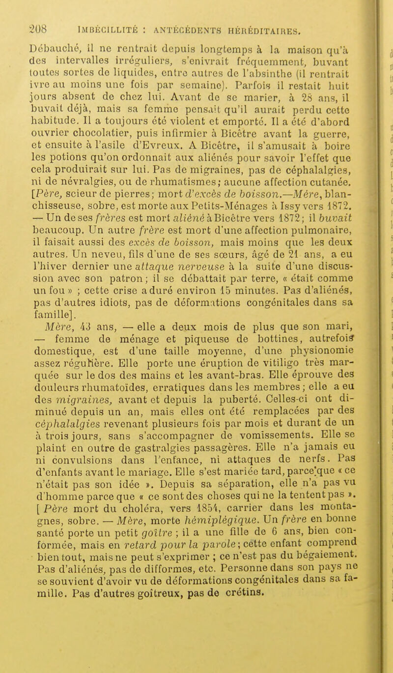 Débauché, il ne rentrait depuis longtemps à la maison qu'à des intervalles irréguliers, s'enivrait fréquemment, buvant toutes sortes do liquides, entre autres de l'absinthe (il rentrait ivre au moins une fois par semaine). Parfois il restait huit jours absent de chez lui. Avant de se marier, à 28 ans, il buvait déjà, mais sa fcmrho pensait qu'il aurait perdu cette habitude. Il a toujours été violent et emporté. Il a été d'abord ouvrier chocolatier, puis infirmier à Bicétre avant la guerre, et ensuite à l'asile d'Evreux. A Bicétre, il s'amusait à boire les potions qu'on ordonnait aux aliénés pour savoir l'effet que cela produirait sur lui. Pas de migraines, pas de céphalalgies, ni de névralgies, ou de rhumatismes; aucune affection cutanée. [Père, scieur de pierres; mort d'e.rcès de boisson.—Mère, blan- chisseuse, sobre, est morte aux Petits-Ménages Mssyvers 1872. — Un de ses/■?'ôres est mort aiié?2é à Bicétre vers 1872; il buvait beaucoup. Un autre frère est mort d'une affection pulmonaire, il faisait aussi des excès de boisson, mais moins que les deux autres. Un neveu, fils d'une de ses sœurs, âgé de 21 ans, a eu l'hiver dernier une attaque nerveuse a la suite d'une discus- sion avec son patron ; il se débattait par terre, « était comme un fou » ; cette crise aduré environ 15 minutes. Pas d'aliénés, pas d'autres idiots, pas de déform:itions congénitales dans sa famille]. Mère, 43 ans, —elle a deux mois de plus que son mari, — femme de ménage et piqueuse de bottines, autrefois domestique, est d'une taille moyenne, d'une physionomie assez régulière. Elle porte une éruption de vitiligo très mar- quée sur le dos des mains et les avant-bras. Elle éprouve des douleurs rhumatoïdes, erratiques dans les membres ; elle a eu des migraines, avant et depuis la puberté. Celles-ci ont di- minué depuis un an, mais elles ont été remplacées par des céphalalgies revenant plusieurs fois par mois et durant de un à trois jours, sans s'accompagner de vomissements. Elle se plaint en outre de gastralgies passagères. Elle n'a jamais eu ni convulsions dans Tentance, ni attaques de nerfs. Pas d'enfants avant le mariage. Elle s'est mariée tard, parcelque « ce n'était pas son idée ï. Depuis sa séparation, elle n'a pas vu d'homme parce que « ce sont des choses qui ne la tentent pas ». [ Père mort du choléra, vers 185't, carrier dans les monta- gnes, sobre. — Mère, morte hémiplégique. Un frère en bonne santé porte un petit goitre ; il a une fille de 6 ans, bien con- formée, mais en retard pour la parole; cette enfant comprend bien tout, mais ne peut s'exprimer ; ce n'est pas du bégaiement. Pas d'aliénés, pas de difformes, etc. Personne dans son pays ne se souvient d'avoir vu de déformations congénitales dans sa fa- mille. Pas d'autres goitreux, pas de crétins.