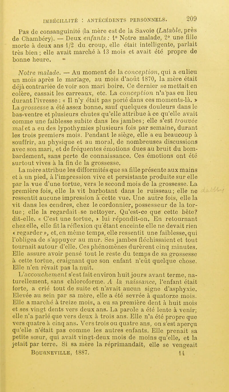 Pas de consanguinité (la mère est de la Savoie (Latable, près de Chambéry). — Deux enfants : 1° Notre malade, 2° une fille morte à deux ans 1/2 du croup, elle était intelligente, parlait très bien ; elle avait marché à 13 mois et avait été propre de bonne heure. Notre malade. -— Au moment de la conception, qui a eulieu un mois après le mariage, au mois d'août 1870, la mère était déjà contrariée devoir son mari boire. Ce dernier se mettait en colère, cassait les carreaux, etc. La conception n'a pas eu lieu durant l'ivresse : « Il n'y était pas porté dans ces moments-là. » La grossesse a été assez bonne, sauf quelques douleurs dans le bas-ventre et plusieurs chutes qu'elle attribue à ce qu'elle avait comme une faiblesse subite dans les jambes; elle s'est trouvée mal et a eu des lypothymies plusieurs fois par semaine, durant les trois premiers mois. Pendant le siège, elle a eu beaucoup à souffrir, au physique et au moral, de nombreuses discussions avec son mari, et de fréquentes émotions dues au bruit du bom- bardement, sans perte de connaissance. Ces émotions ont été surtout vives à la fin de la grossesse. La mère attribue les difformités que sa fille présente aux mains et à un pied, à l'impression vive et persistante produite sur elle par la vue d'une tortue, vers le second mois de la grossesse. La première fois, elle la vit barbotant dans le ruisseau; elle ne ressentit aucune impression à cette vue. Une autre fois, elle la vit dans les cendres, chez le cordonnier, possesseur de la tor- tue ; elle la regardait se nettoyer. Qu'est-ce que cette bête? dit-elle. « C'est une tortue, » lui répondit-on. En retournant chez elle, elle fit la réflexion qu'étant enceinte elle ne devait rien t regarder », et, en même temps, elle ressentit une faiblesse, qui l'obligea de s'appuyer au mur. Ses jambes fléchissaient et tout tournait autour d'elle. Ces phénomènes durèrent cinq minutes. Elle assure avoir pensé tout le reste du temps de sa grossesse à cette tortue, craignant que son enfant n'eût quelque chose. Elle n'en rêvait pas la nuit. h'accouchement s'est fait environ huit jours avant terme, na- turellement, sans chloroforme. A la naissance, l'enfant était forte, a crié tout de suite et n'avait aucun signe d'asphyxie. Elevée au sein par sa mère, elle a été sevrée à quatorze mois. Elle a marché à treize mois, a eu sa première dent à huit mois et ses vingt dents vers deux ans. La parole a été lente à venir; elle n'a parlé que vers deux à trois ans. Elle n'a été propre que vers quatre à cinq ans. Vers trois ou quatre ans, on s'est aperçu qu'elle n'était pas comme les autres enfants. Elle prenait sa petite sœur, qui avait vingt-deux mois de moins qu'elle, et la jetait par terre. Si sa mère la réprimandait, elle se vengeait BOURNEVILLE, 1887. 14