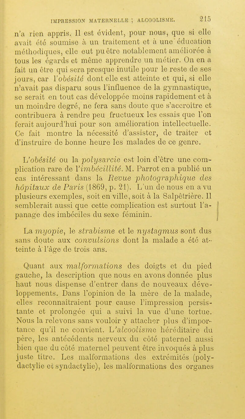 n'a rien appris. Il est évident, pour nous, que si elle avait été soumise à un traitement et à une'éducation méthodiques, elle eut pu être notablement améliorée à tous les égards et même apprendre un métier. On en a fait un être qui sera presque inutile pour le reste de ses jours, car l'obésité dont elle est atteinte et qui, si elle n'avait pas disparu sous l'influence de la g-ymnastique, se serait en tout cas développée moins rapidement et à un moindre degré, ne fera sans doute que s'accroître et contribuera à rendre peu fructueux les essais que l'on ferait aujourd'hui pour son amélioration intellectuelle. Ce fait montre la nécessité d'assister, de traiter et d'instruire de bonne heure les malades de ce genre. L'obésité ou la polyscijxie est loin d'être une com- plication rare de l'imbécillité. M. Parrot en a publié un cas intéressant dans la Revue photographique des hôpitaux de Paris (1869, p. 21). L'un de nous en a vu plusieurs exemples, soit en ville, soit à la Salpêtrière. Il semblerait aussi que cette complication est surtout l'a- panage des imbéciles du sexe féminin. La myopie, le strabisme et le nystagmus sont dus sans doute aux convulsions dont la malade a été at- teinte à l'âge de trois ans. Quant aux malformations des doigts et du pied gauche, la description que nous en avons donnée plus haut nous dispense d'entrer dans de nouveaux déve- loppements. Dans l'opinion de la mère de la malade, elles reconnaîtraient pour cause l'impression persis- tante et prolongée qui a suivi la vue d'une tortue. Nous la relevons sans vouloir y attacher plus d'impor- tance qu'il ne convient. L'alcoolisme héréditaire du père, les antécédents nerveux du côté paternel aussi bien que du côté maternel peuvent être invo-qués à plus juste titre. Les malformations des extrémités (poly- dactyhe ec syndactyho), les malformations des organes