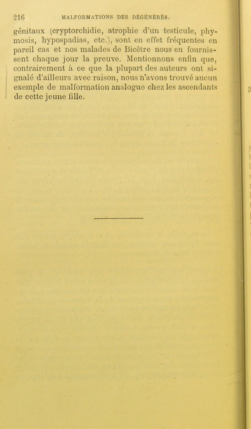 génitaux (cryptorchiclie, atrophie d'un testicule, phy- mosis, hypospadias, etc.), sont en effet fréquentes en pareil cas et nos malades de Bicêtre nous en fournis- sent chaque jour la preuve. Mentionnons enfin que, contrairement à ce que la plupart des auteurs ont si- gnalé d'ailleurs avec raison, nous n'avons trouvé aucun exemple de malformation analogue chez les ascendants de cette jeune fille.