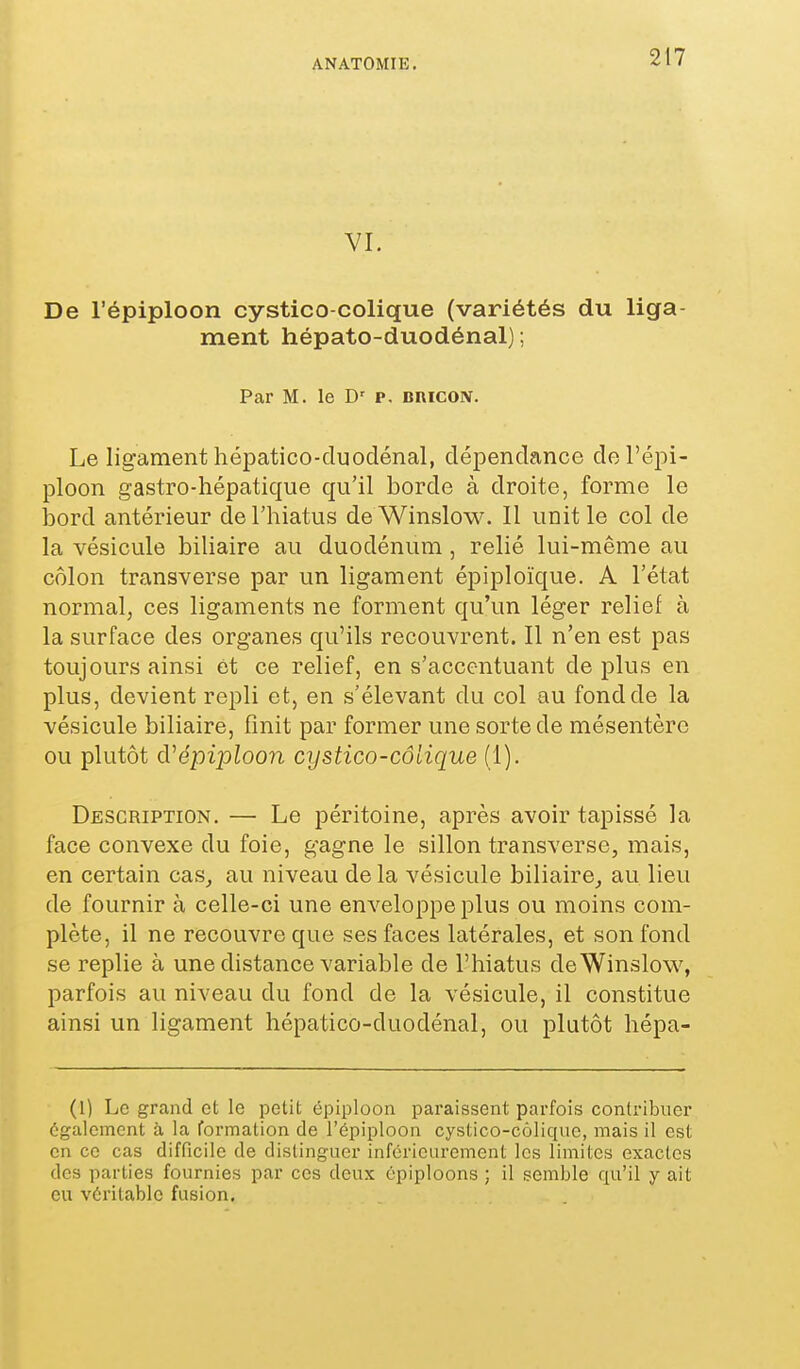 VI. De l'épiploon cystico-colique (variétés du liga- ment hépato-duodénal) ; Par M. le D' p. bricon. Le ligament hépatico-duodénal, dépendance de l'épi- ploon gastro-hépatique qu'il borde à droite, forme le bord antérieur de l'hiatus deWinslow. 11 unit le col de la vésicule biliaire au duodénum , relié lui-même au côlon transverse par un ligament épiploïque. A l'état normal, ces ligaments ne forment qu'un léger relief à la surface des organes qu'ils recouvrent. Il n'en est pas toujours ainsi et ce relief, en s'accentuant déplus en plus, devient repli et, en s'élevant du col au fond de la vésicule biliaire, finit par former une sorte de mésentère ou plutôt d'ëpipZoon cystico-colique (1). Description. — Le péritoine, après avoir tapissé la face convexe du foie, gagne le sillon transverse, mais, en certain cas_, au niveau de la vésicule biliaire^ au lieu de fournir à celle-ci une enveloppe plus ou moins com- plète, il ne recouvre que ses faces latérales, et son fond se replie à une distance variable de l'hiatus deWinslow, parfois au niveau du fond de la vésicule, il constitue ainsi un ligament hépatico-duodénal, ou plutôt hépa- (1) Le grand et le petit épiploon paraissent parfois contribuer également à. la formation de l'épiploon cystico-côlique, mais il est en ce cas difficile de distinguer infcricurement les limites exactes des parties fournies par ces deux épiploons ; il semble qu'il y ait eu véritable fusion.