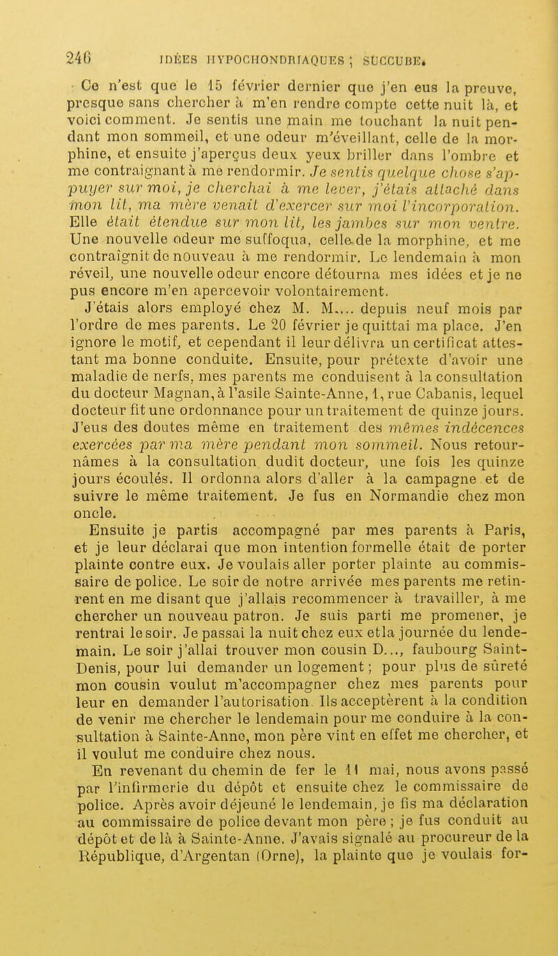 Ce n'est que le 15 février dernier que j'en eus la preuve, presque sans chercher à m'en rendre compte cette nuit là, et voici comment. Je sentis une main me touchant la nuit pen- dant mon sommeil, et une odeur m'éveillant, celle de la mor- phine, et ensuite j'aperçus deux yeux briller dans l'ombre et me contraignant à me rendormir. Je sentis quelque chose s'ap- puyer sur moi, je cherchai à me leoer, j'étais attaché dans mon lit, ma mère venait d'exercer sur moi l'incorporation. Elle était étendue sur mon lit, les jambes sur mon ventre. Une nouvelle odeur me suffoqua, celle.de la morphine, et me contraignit de nouveau à me rendormir. Le lendemain à mon réveil, une nouvelle odeur encore détourna mes idées et je ne pus encore m'en apercevoir volontairement. Jetais alors employé chez M. M.... depuis neuf mois par l'ordre de mes parents. Le 20 février je quittai ma place. J'en ignore le motif, et cependant il leurdélivra un certificat attes- tant ma bonne conduite. Ensuite, pour prétexte d'avoir une maladie de nerfs, mes parents me conduisent à la consultation du docteur Magnan, à l'asile Sainte-Anne, 1, rue Cabanis, lequel docteur fit une ordonnance pour un traitement de quinze jours. J'evis des doutes même en traitement des mêmes indécences exercées par ma mère pendant mon sommeil. Nous retour- nâmes à la consultation dudit docteur, une fois les quinze jours écoulés. Il ordonna alors d'aller à la campagne et de suivre le même traitement. Je fus en Normandie chez mon oncle. Ensuite je partis accompagné par mes parents à Paris, et je leur déclarai que mon intention formelle était de porter plainte contre eux. Je voulais aller porter plainte au commis- saire de police. Le soir do notre arrivée mes parents me retin- rent en me disant que j'allais recommencer à travailler, à me chercher un nouveau patron. Je suis parti me promener, je rentrai lesoir. Je passai la nuit chez eux etla journée du lende- main. Le soir j'allai trouver mon cousin D..., faubourg Saint- Denis, pour lui demander un logement ; pour pbis de sûreté mon cousin voulut m'accompagner chez mes parents pour leur en demander l'autorisation. Ils acceptèrent à la condition de venir me chercher le lendemain pour me conduire à la con- sultation à Sainte-Anne, mon père vint en effet me chercher, et il voulut me conduire chez nous. En revenant du chemin de fer le 11 mai, nous avons passé par l'infirmerie du dépôt et ensuite chez le commissaire de police. Après avoir déjeuné le lendemain, je fis ma déclaration au commissaire de police devant mon père; je fus conduit au dépôt et de là à Sainte-Anne. J'avais signalé au procureur de la République, d'Argentan (Orne), la plainte que je voulais for-