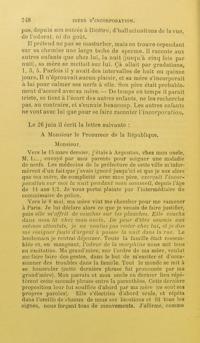 pas, depuis son entrée à I3icêtro, d'hallucinations de la vue, de l'odorat, ni du goût. Il prétend ne pas se masturber, maison trouve cependant sur sa chemise une large tache de sperme. Il raconte aux autres enfants que chez lui, la nuit (jusqu'à cinq fois par nuit), sa mère se mettait sur lui. Çà allait par gradations, 1, 3, 5. Parfois il y avait des intervalles de huit ou quinze jours. Il n'éprouvait aucun plaisir, et sa mère s'incorporait à lui pour calmer ses nerfs à elle. Son père était probable- ment d'accord avec sa mère. — De temps en temps il paraît triste, se tient à l'écart des autres enfants, ne les recherche pas, au contraire, et s'ennuie beaucoup. Les autres enfants ne vont avec lui que pour se faire raconter Vincorporation. Le 26 juin il écrit la lettre suivante : A Monsieur le Procureur de la République. Monsieur^ Vers le 15 mars dernier, j'étais à Argentan, chez mon oncle, M. L..., envoyé par mes parents pour soigner une maladie de nerfs. Les médecins de la préfecture de cette ville m'infor- mèrent d'un fait que j'avais ignoré jusqu'ici et que je sus alors que ma mère, de complicité avec mon père, exerçait l'incor- poration sur moi la nuit pendant mon sommeil, depuis l'âge de 14 ans 1/2. Je vous portai plainte par l'intermédiaire du commissaire de police. Vers le 8 raai^ ma mère vint me chercher pour me ramener à Paris. Je lui déclare alors ce que je venais de faire justifier, puis elle m'offrit de coucher sur les planches. Elle coucha dans mon lit chez mon oncle. De peur d'être soumis aux mêmes attentats, je ne voulus pas rester chez lui^ et je dus me résigner faute d'argent à passe?' la nuit dans la rue. Le lendemain je rentrai déjeuner. Toute la famille était rassem- blée et, en mangeant, Vodeur de la morphine nous mit tous en excitation. Ma graud'mère, sur l'ordre de ma mère, voulut me faire faire des gestes^ dans le but de m'exciter et d'occa- sionner des troubles dans la famille. Tout le monde se mit à se bousculer (cette dernière phrase fut prononcée par ma grand'mère). Mon parrain et mon oncle en dernier lieu répé- tèrent cette seconde phrase entre la parenthèse. Cette dernière proposition leur fut soufflée d'abord par ma mère (ce sont ses propres paroles). Elle s'électrisa d'abord seule, et répéta dans l'oreille de chacun de nous ses locutions et fit tous les signes, nous forçant tous de mouvements. J'affirme, comme