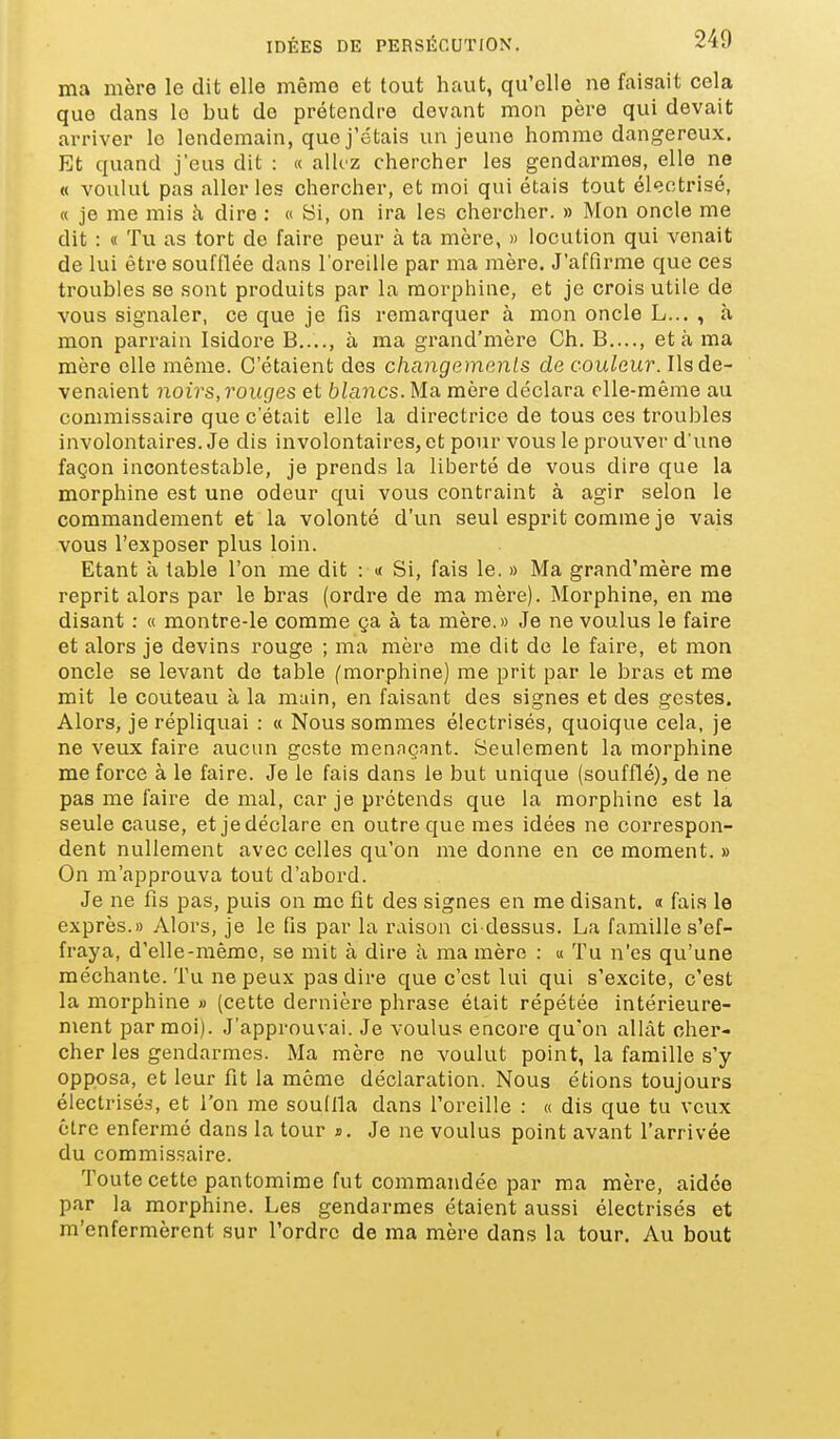 ma mère le dit elle même et tout haut, qu'elle ne faisait cela que dans le but de prétendre devant mon père qui devait arriver le lendemain, que j'étais un jeune homme dangereux. Et quand j'eus dit : « alkz chercher les gendarmes, elle ne « voulut pas aller les chercher, et moi qui étais tout éleotrisé, « je me mis à dire : « Hï, on ira les chercher. » Mon oncle me dit : « Tu as tort de faire peur à ta mère, » locution qui venait de lui être soufflée dans l'oreille par ma mère. J'affirme que ces troubles se sont produits par la morphine, et je crois utile de vous signaler, ce que je fis remarquer à mon oncle L... , à mon parrain Isidore B,..., à ma grand'mère Ch. B...., et à ma mère elle même. C'étaient des changements de couleur. Ils de- venaient noirs, rouges et blancs. Ma mère déclara elle-même au commissaire que c'était elle la directrice de tous ces troubles involontaires. Je dis involontaires, et pour vous le prouver d'une façon incontestable, je prends la liberté de vous dire que la morphine est une odeur qui vous contraint à agir selon le commandement et la volonté d'un seul esprit comme je vais vous l'exposer plus loin. Etant à table l'on me dit : « Si, fais le. » Ma grand'mère me reprit alors par le bras (ordre de ma mère). Morphine, en me disant : « montre-le comme ça à ta mère.» Je ne voulus le faire et alors je devins rouge ; ma mère me dit de le faire, et mon oncle se levant de table (morphine) me prit par le bras et me mit le couteau à la main, en faisant des signes et des gestes. Alors, je répliquai : « Nous sommes électrisés, quoique cela, je ne veux faire aucun geste menaçant. Seulement la morphine me force à le faire. Je le fais dans le but unique (soufflé), de ne pas me faire de mal, car je prétends que la morphine est la seule cause, et je déclare en outre que mes idées ne correspon- dent nullement avec celles qu'on me donne en ce moment. » On m'approuva tout d'abord. Je ne fis pas, puis on me fit des signes en me disant. « fais le exprès.» Alors, je le fis par la raison ci-dessus. La famille s'ef- fraya, d'elle-même, se mit à dire à ma mère : « Tu n'es qu'une méchante. Tu ne peux pas dire que c'est lui qui s'excite, c'est la morphine » (cette dernière phrase était répétée intérieure- ment par moi). J'approuvai. Je voulus encore qu'on allât cher- cher les gendarmes. Ma mère ne voulut point, la famille s'y opposa, et leur fit la même déclaration. Nous étions toujours électrisé-s, et l'on me souifla dans l'oreille : « dis que tu veux être enfermé dans la tour s. Je ne voulus point avant l'arrivée du commissaire. Toute cette pantomime fut commandée par ma mère, aidée par la morphine. Les gendarmes étaient aussi électrisés et m'enfermèrent sur Tordre de ma mère dans la tour. Au bout I