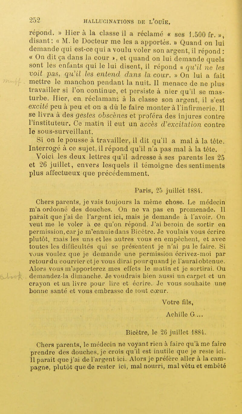 répond. » Hier à la classe il a réclamé « ses 1.500 fr. », disant: « M. le Docteur me les a apportés. » Quand on lui demande qui est-ce qui a voulu voler son argent, il répond : « On dit ça dans la cour », et quand on lui demande quels sont les enfants qui le lui disent, il répond « qu'il ne les voit pas, qu'il les entend dans la cour. » On lui a fait mettre le manchon pendant la nuit. 11 menace de ne plus travailler si l'on continue, et persiste à nier qu'il se mas- turbe. Hier, en réclamant à la classe son argent, il s'est excité peu à peu et on a dii le faire monter à l'infirmerie. Il se livra à des gestes obscènes et proféra des injures contre l'instituteur. Ce matin il eut un accès d'excitation contre le sous-surveillant. Si on le pousse à travailler, il dit qu'il a mal à la tête. Interrogé à ce sujet, il répond qu'il n'a pas mal à la tête. Voici les deux lettres qu'il adresse à ses parents les 25 et 26 juillet, envers lesquels il témoigne des sentiments plus affectueux que précédemment. Paris, 25 juillet 1884. Chers parents, je vais toujours la même chose. Le médecin m'a ordonné des douches. On no va pas on promenade. Il paraît que j'ai de l'argent ici, mais je demande à l'avoir. On veut me le voler à ce qu'on répond. J'ai besoin de sortir en permission, car je m'ennuie dans Bicctre. Je voulais vous écrire plutôt, mais les uns et les autres vous en empêchent, et avec toutes les difficultés qui se présentent je n'ai pu le faire. Si vous voulez que je demande une permission écrivez-moi par retour du courrier et je vous dirai pour quand je l'aurai obtenue. Alors vous m'apporterez mes effets le malin et je sortirai. Ou '■'yJ, ^••-j-' demandez-la dimanche. Je voudrais bien aussi un carnet et un crayon et un livre pour lire et écrire. Je vous souhaite une bonne santé et vous embrasse de tout cœur. Votre fils, Achille G... Bicêtre, le 26 juillet 188i. Chers parents, le médecin no voyant rien à faire qu'à me faire prendre des douches, je crois qu'il est inutile que je reste ici. Il parait que j'ai de l'argent ici. Alors je préfère aller à la cam- pagne, plutôt que de rester ici, mal nourri, mal vêtu et embêté