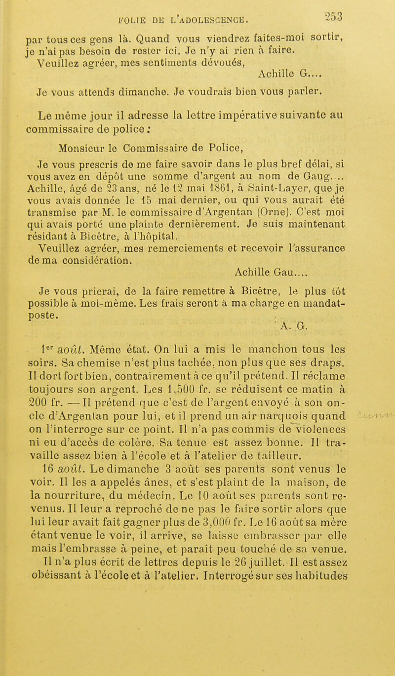 FOL(E DE l'adolescence. par tous ces gens là. Quand vous viendrez faites-moi sortir, je n'ai pas besoin do rester ici. Je n'y ai rien à faire. Veuillez agréer, mes sentiments dévoués, Achille G.... Je vous attends dimanche. Je voudrais bien vous parler. Le même jour il adresse la lettre impérative suivante au commissaire de police; Monsieur le Commissaire de Police, Je vous prescris de me faire savoir dans le plus bref délai, si vous avez en dépôt une somme d'argent au nom de Gaug. .. Achille, âgé de 23 ans, né le 12 mai 1861, à Saint-Layer, que je vous avais donnée le 15 mai dernier, ou qui vous aurait été transmise par M. le commissaire d'Argentan (Orne). C'est moi qui avais porté une plainte dernièrement. Je suis maintenant résidant à Bicêtre, à l'hôpital. Veuillez agréer, mes remerciements ot recevoir Tassurance de ma considération. Achille Gau.... Je vous prierai, de la faire remettre à Bicêtre, le plus tôt possible à moi-même. Les frais seront à ma charge en mandat- poste. A. G. 1 août. Même état. On lui a mis le manchon tous les soirs. Sa chemise n'est plus tachée, non plus que ses draps. Il dort fort bien, contrairement à ce qu'il prétend. Il réclame toujours son argent. Les 1,500 fr. se réduisent ce matin à 200 fr. —Il prétend que c'est de l'argent envoyé à son on- cle d'Argenlan pour lui, et il prend un air narquois quand ^u^-wi on l'interroge sur ce point. Il n'a pas commis de violences ni eu d'accès de colère. Sa tenue est assez bonne. Il tra- vaille assez bien à l'école et à l'atelier de tailleur. 16 août. Le dimanche 3 août ses parents sont venus le voir. Il les a appelés ânes, et s'est plaint de la maison, de la nourriture, du médecin. Le 10 août ses parents sont re- venus. Il leur a reproché de ne pas le faire sortir alors que lui leur avait fait gagner plus de 3,000 fr. Le 16 août sa mère étant venue le voir, il arrive, se laisse embrasser par elle mais l'embrasse à peine, et paraît peu touché de sa venue. Il n'a plus écrit de lettres depuis le 26 juillet. Il est assez obéissant à l'école et à l'atelier. Interrogé sur ses habitudes