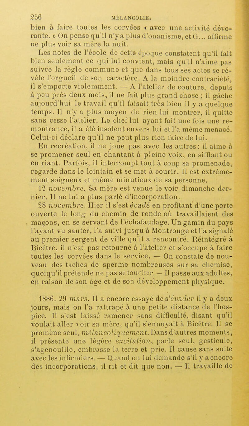 bien à faire toutes les corvées t avec une activité dévo- rante. » On pense qu'il n'y a plus d'onanisme, et G... affirme ne plus voir sa mère la nuit. Les notes de l'école de cette époque constatent qu'il fait bien seulement ce qui lui convient, mais qu'il n'aime pas suivre la règle commune et que dans tous ses actes se ré- vèle l'orgueil de son caractère. A la moindre conlrariété, il s'emporte violemment. — A l'atelier de couture, depuis à peu près deux mois, il ne fait plus grand chose ; il gàclie aujourd'hui le travail qu'il faisait très bien il y a quelque temps. 11 n'y a plus moyen de rien lui montrer, il quitte sans cesse l'atelier. Le chef lui ayant fait une fois une re- montrance, il a été insolent envers lui et l'a môme menacé. Celui-ci déclare qu'il ne peut plus rien faire de lui. En récréation, il ne joue pas avec les autres: il aime à se promener seul en chantant à pleine voix, en sifflant ou en riant. Parfois, il interrompt tout à coup sa promenade, regarde dans le lointain et se met à courir. Il est extrême- ment soigneux et même minutieux de sa personne. 12 novembre. Sa mère est venue le voir dimanche der- nier. 11 ne lui a plus parlé d'incorporation. 28 novembre. Hier il s'est euadé en profitant d'une porte ouverte le long du chemin de ronde où travaillaient des maçons, en se servant de l'échafaudage. Un gamin du pays l'ayant vu sauter, l'a suivi jusqu'à Montrouge et l'a signalé au premier sergent de ville qu'il a rencontré. Réintégré à Bicêtre, il n'est pas retourné à l'atelier et s'occupe à faire toutes les corvées dans le service. — On constate de nou- veau des taches de sperme nombreuses sur sa chemise, quoiqu'il prétende ne pas se toucher. — Il passe aux adultes, en raison de son âge et de son développement physique. 1886. 29 mars. Il a encore essayé de s'euad^r il y a deux jours, mais on l'a rattrapé à une petite distance de l'hos- pice. Il s'est laissé ramener sans difficulté, disant qu'il voulait aller voir sa mère, qu'il s'ennuyait à Bicêtre. Il se promène seul, me/a/ico^ic/uemenf. Dans d'autres moments, il présente une légère excitation, parle seul, gesticule, s'agenouille, eml^rasse la terre et prie. Il cause sans suite avec les infirmiers. — Quand on lui demande s'il y aencore des incorporations, il rit et dit que non. — Il travaille de