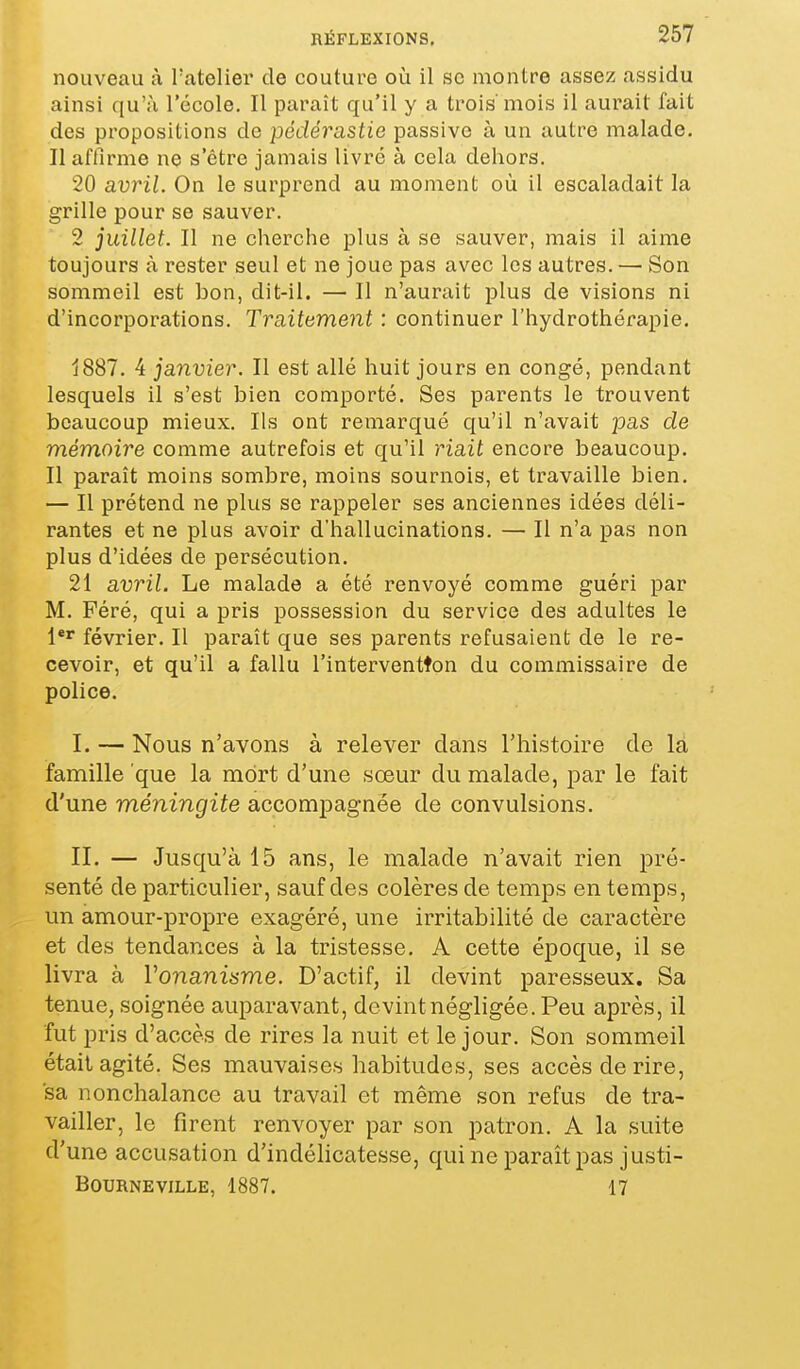 nouveau à, Tatelier de couture où il se montre assez assidu ainsi qu'à l'école. Il paraît qu'il y a trois'mois il aurait fait des propositions de pédérastie passive à un autre malade. Il affirme ne s'être jamais livré à cela dehors. 20 avril. On le surprend au moment où il escaladait la grille pour se sauver. 2 juillet. Il ne cherche plus à se sauver, mais il aime toujours à rester seul et ne joue pas avec les autres. — Son sommeil est bon, dit-il. — Il n'aurait plus de visions ni d'incorporations. Traitement : continuer l'hydrothérapie. 1887. 4 janvier. Il est allé huit jours en congé, pendant lesquels il s'est bien comporté. Ses parents le trouvent beaucoup mieux. Ils ont remarqué qu'il n'avait pas de mémoire comme autrefois et qu'il riait encore beaucoup. Il paraît moins sombre, moins sournois, et travaille bien. — Il prétend ne plus se rappeler ses anciennes idées déli- rantes et ne plus avoir d'hallucinations. — Il n'a pas non plus d'idées de persécution. 21 avril. Le malade a été renvoyé comme guéri par M. Féré, qui a pris possession du service des adultes le février. Il paraît que ses parents refusaient de le re- cevoir, et qu'il a fallu l'interventton du commissaire de police. I. — Nous n'avons à relever dans l'histoire de la famille que la mort d'une sœur du malade, par le fait d'une méningite accompagnée de convulsions. II. — Jusqu'à 15 ans, le malade n'avait rien pré- senté de particulier, sauf des colères de temps en temps, un amour-propre exagéré, une irritabilité de caractère et des tendances à la tristesse. A cette époque, il se livra à Vonanisme. D'actif, il devint paresseux. Sa tenue, soignée auparavant, devint négligée. Peu après, il fut j}ris d'accès de rires la nuit et le jour. Son sommeil était agité. Ses mauvaises habitudes, ses accès de rire, sa nonchalance au travail et même son refus de tra- vailler, le firent renvoyer par son patron. A la suite d'une accusation d'indélicatesse, qui ne paraît pas justi- BOURNEVILLE, 1887. 17