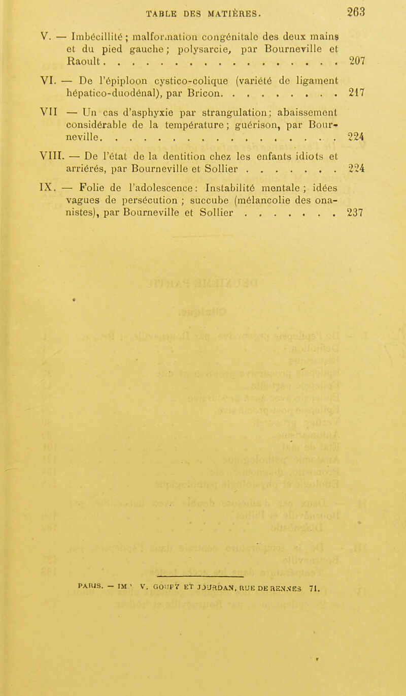 V. — Imbécillité ; malfor.natioa congénitale des deux mains et du pied gauche ; polysarcie, pai* Bourneville et Raoult 207 VI. — De l'épiploon cystico-colique (variété de ligament hépatico-duodénal), par Bricon 217 VII — Un cas d'asphyxie par strangulation; abaissement considérable de la température ; guérison, par Bour- neville 224 VIII. — De l'état de la dentition chez les enfants idiots et arriérés, par Bourneville et SoUier 224 IX. — Folie de l'adolescence: Instabilité mentale; idées vagues de persécution ; succube (mélancolie des ona- nistes), par Bourneville et Sollier 237 PARIS. - IM ' V. GOilPr ET JJLfaD.\.N, RUE DERE.V.'^ES 71, r