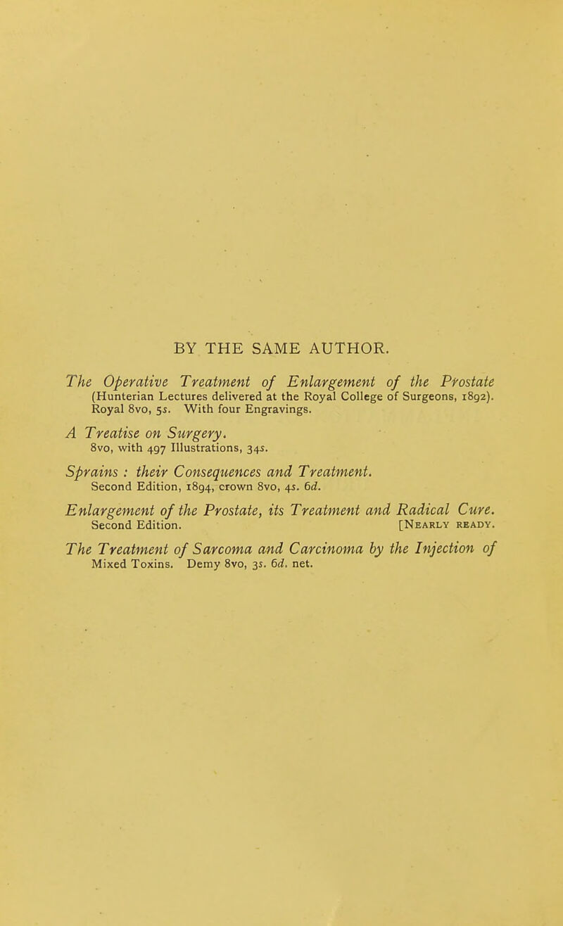 BY THE SAME AUTHOR. The Operative Treatment of Enlargement of the Prostate (Hunterian Lectures delivered at the Royal College of Surgeons, 1892). Royal 8vo, 55. With four Engravings. A Treatise on Surgery, 8vo, with 497 Illustrations, 345. Sprains : their Consequences and Treatment. Second Edition, 1894, crown 8vo, 45. (>d. Enlargement of the Prostate, its Treatment and Radical Cure. Second Edition. [Nearly ready. The Treatment of Sarcoma and Carcinoma by the Injection of Mixed Toxins. Demy 8vo, 3s. 6d. net.