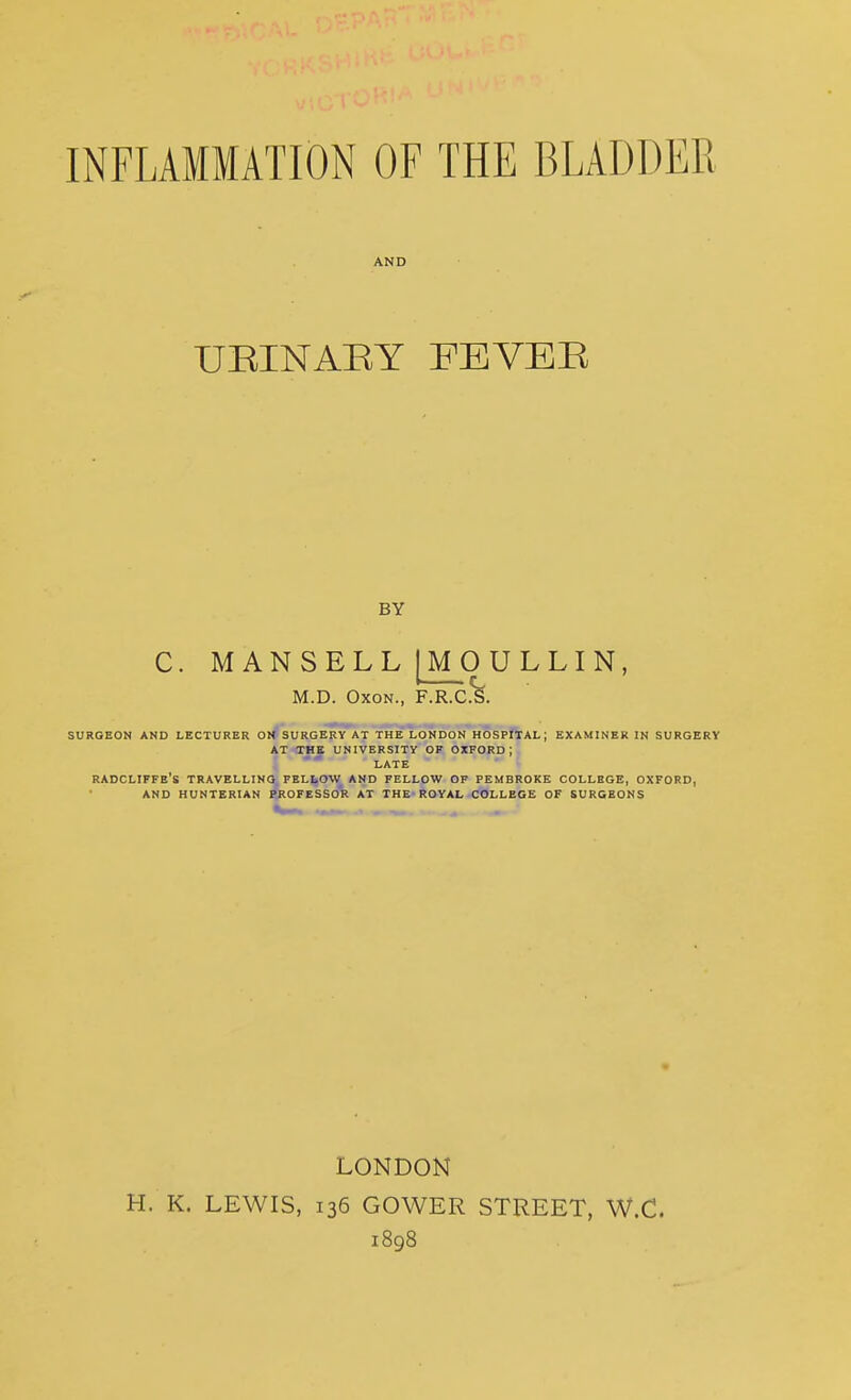 AND UBINAEY FEYEE BY C. M ANSELL [MOULLIN, M.D. OxoN., F.R.C.%. SURGEON AND LECTURER OK* SURGERY AT THE LONDON HOSPfXAL; EXAMINER IN SURGERY AT THE UNIVERSITY OF OXFORD; LATE RADCLIFFE's travelling FELLOW AND FELLOW OF PEMBROKE COLLEGE, OXFORD, AND HUNTERIAN PROFESSOR AT THE ROYAL COLLEGE OF SURGEONS LONDON H. K. LEWIS, 136 GOWER STREET, W.C. 1898