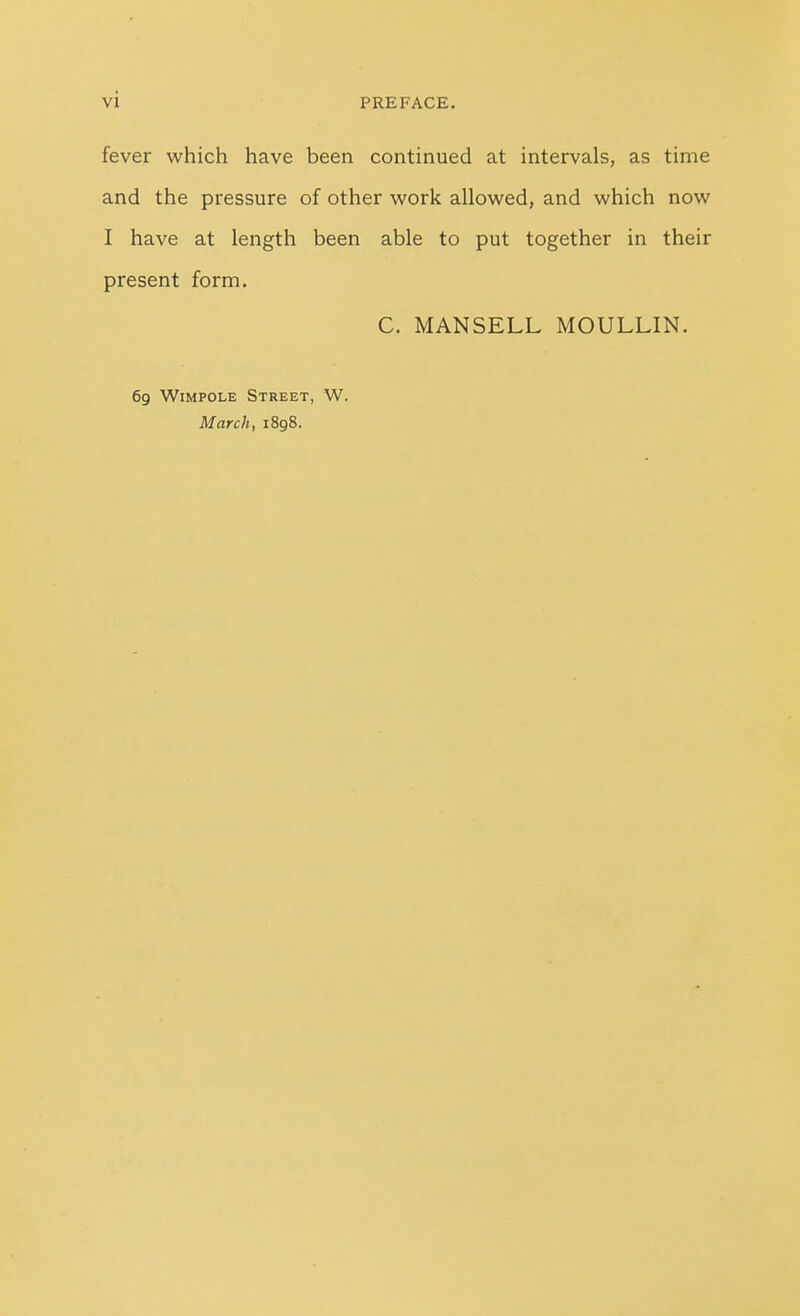 fever which have been continued at intervals, as time and the pressure of other work allowed, and which now I have at length been able to put together in their present form. C. MANSELL MOULLIN. 69 WiMPOLE Street, W. March, 1898.