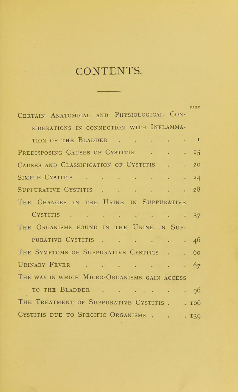 CONTENTS. PAGE Certain Anatomical and Physiological Con- siderations IN CONNECTION WITH INFLAMMA- TION OF THE Bladder i Predisposing Causes of Cystitis . . .15 Causes and Classification of Cystitis . . 20 Simple Cystitis 24 Suppurative Cystitis 28 The Changes in the Urine in Suppurative Cystitis 37 The Organisms found in the Urine in Sup- purative Cystitis 46 The Symptoms of Suppurative Cystitis . . 60 Urinary Fever 67 The way in which Micro-Organisms gain access TO THE Bladder g6 The Treatment of Suppurative Cystitis . . 106 Cystitis due to Specific Organisms . . . 139