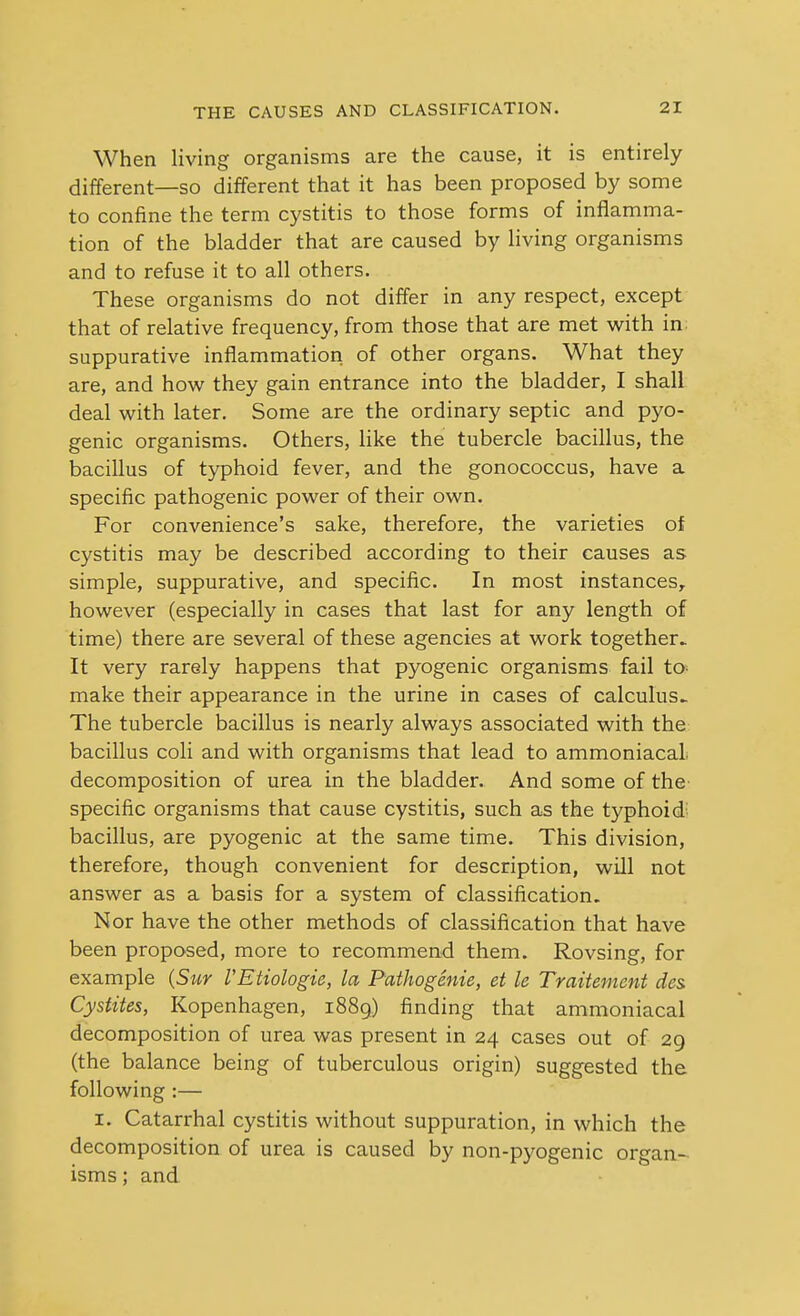 When living organisms are the cause, it is entirely different—so different that it has been proposed by some to confine the term cystitis to those forms of inflamma- tion of the bladder that are caused by living organisms and to refuse it to all others. These organisms do not differ in any respect, except that of relative frequency, from those that are met with in. suppurative inflammation of other organs. What they are, and how they gain entrance into the bladder, I shall deal with later. Some are the ordinary septic and pyo- genic organisms. Others, like the tubercle bacillus, the bacillus of typhoid fever, and the gonococcus, have a specific pathogenic power of their own. For convenience's sake, therefore, the varieties of cystitis may be described according to their causes as simple, suppurative, and specific. In most instances, however (especially in cases that last for any length of time) there are several of these agencies at work together.. It very rarely happens that pyogenic organisms fail to- make their appearance in the urine in cases of calculus^ The tubercle bacillus is nearly always associated with the bacillus coli and with organisms that lead to ammoniacal decomposition of urea in the bladder. And some of the' specific organisms that cause cystitis, such as the typhoid, bacillus, are pyogenic at the same time. This division, therefore, though convenient for description, will not answer as a basis for a system of classification. Nor have the other methods of classification that have been proposed, more to recommend them. Rovsing, for example {Sur VEtiologie, la Pathogenic, et le Traitenicnt des. Cystites, Kopenhagen, 1889) finding that ammoniacal decomposition of urea was present in 24 cases out of 29 (the balance being of tuberculous origin) suggested the following :— I. Catarrhal cystitis without suppuration, in which the decomposition of urea is caused by non-pyogenic organ- isms ; and