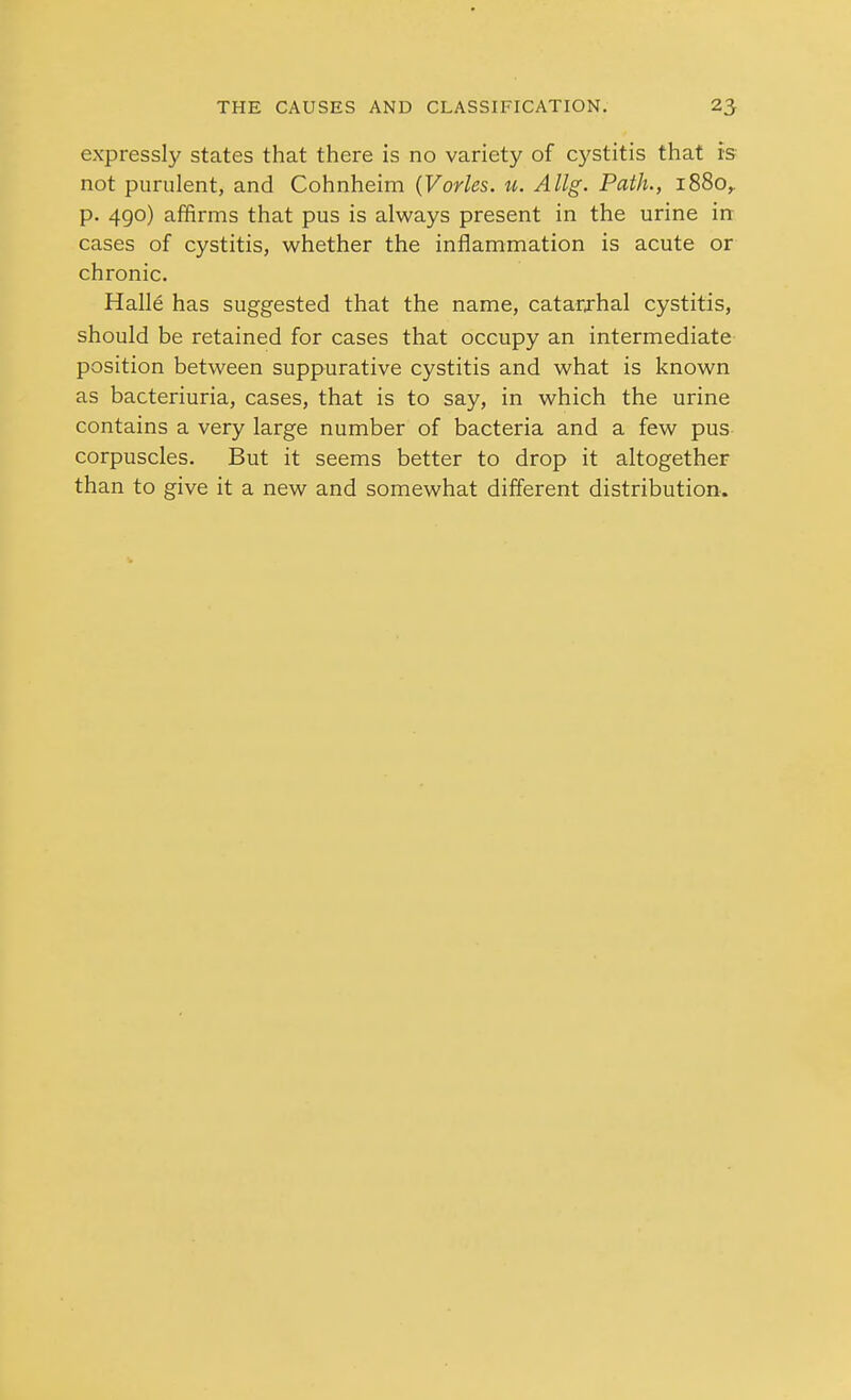 expressly states that there is no variety of cystitis that is not purulent, and Cohnheim (Varies. «. Allg. Path., 1880,. p. 490) affirms that pus is always present in the urine in cases of cystitis, whether the inflammation is acute or chronic. Hall6 has suggested that the name, catarjhal cystitis, should be retained for cases that occupy an intermediate position between suppurative cystitis and what is known as bacteriuria, cases, that is to say, in which the urine contains a very large number of bacteria and a few pus corpuscles. But it seems better to drop it altogether than to give it a new and somewhat different distribution.