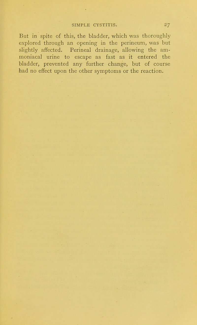 But in spite of this, the bladder, which was thoroughly explored through an opening in the perineum, was but slightly affected. Perineal drainage, allowing the am- rnoniacal urine to escape as fast as it entered the bladder, prevented any further change, but of course had no effect upon the other symptoms or the reaction.