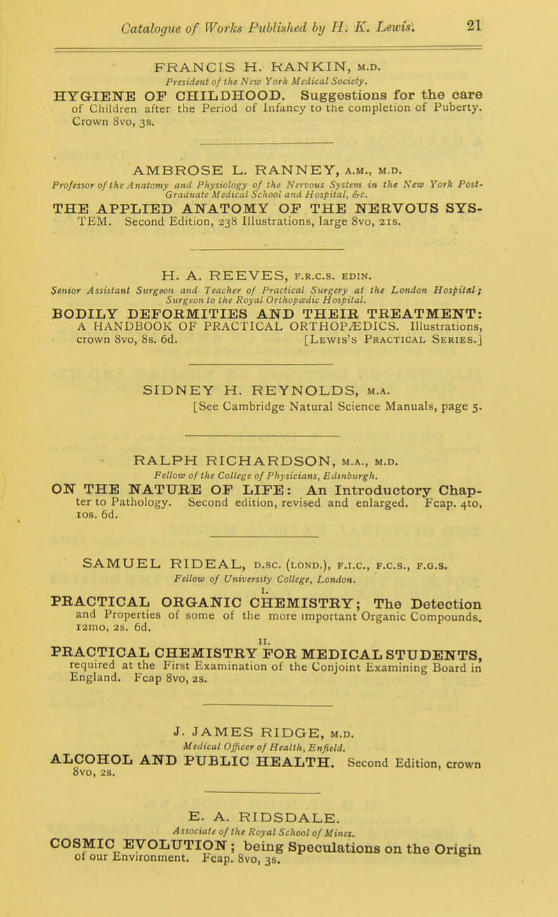 FRANCIS H. RANKIN, m.d. President of the New York Medical Society. HYGIENE OF CHILDHOOD. Suggestions for the care of Children after the Period of Infancy to the completion of Puberty. Crown 8vo, 3s. AMBROSE L. RANNEY, a.m., m.d. Professor of the Anatomy and Physiology of the Nervous System in the New York Post- Graduate Medical School and Hospital, &c. THE APPLIED ANATOMY OF THE NERVOUS SYS- TEM. Second Edition, 238 Illustrations, large Svo, 21s. H. A. REEVES, f.r.c.s. edin. Senior Assistant Surgeon and Teacher of Practical Surgery at the London Hospital; Surgeon to the Royal Orthopa:dic Hospital. BODILY DEFORMITIES AND THEIR TREATMENT: A HANDBOOK OF PRACTICAL ORTHOPAEDICS. Illustrations, crown Svo, 8s. 6d. [Lewis's Practical Series.] SIDNEY H. REYNOLDS, m.a. [See Cambridge Natural Science Manuals, page 5. RALPH RICHARDSON, m.a., m.d. Fellow of the College of Physicians, Edinburgh. ON THE NATURE OF LIFE: An Introductory Chap- ter to Pathology. Second edition, revised and enlarged. Fcap. 410, los. 6d. SAMUEL RIDEAL, d.sc. (lond.), f.i.c, f.c.s., f.g.s. Fellow of University College, London. I. PRACTICAL ORGANIC CHEMISTRY; The Detection and Properties of some of the more important Organic Compounds. i2mo, 2s. 6d. PRACTICAL CHEMISTRY FOR MEDICAL STUDENTS, required at the First Examination of the Conjoint Examining Board in England. Fcap Svo, 2S. J. JAMES RIDGE, m.d. Medical Officer of Health, Enfield. ALCOHOL AND PUBLIC HEALTH. Second Edition, crown Svo, 2S. E. A. RIDSDALE. Associate of the Royal School of Mines. COSMIC EVOLUTION; being Speculations on the Origin of our Environment. Fcap. Svo, 3s.