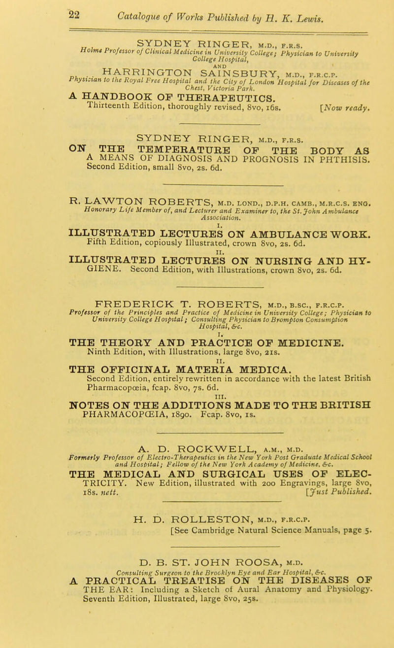 SYDNEY RINGER, m.d., f.r.s. Holme Professor of Chmcal Medicine in University CoUege; Physician to University College Hospital, • • HARRINGTON SAINSBURY, m.d., f.r.c.p. i^hyst:tan to the Royal Free Hospital and the City of London Hospital for Diseases of the Chest, Victoria Park. A HANDBOOK OF THERAPEUTICS. Thirteenth Edition, thoroughly revised, 8vo, i6s. [Now ready. SYDNEY RINGER, m.d., f.r.s. ON THE TEMPERATURE OF THE BODY AS A MEANS OF DIAGNOSIS AND PROGNOSIS IN PHTHISIS. Second Edition, small 8vo, as. 6d. R. LAWTON ROBERTS, M.D. LOND., D.P.H. CAMB., M.R.C.S. ENG. Honorary Life Member of, and Lecturer and Examiner to, the St. John Ambulance Association, I. ILLUSTRATED LECTURES ON AMBULANCE WORK. Fifth Edition, copiously Illustrated, crown 8vo, 2S. 6d. ILLUSTRATED LECTURES ON NURSING AND HY- GIENE. Second Edition, with Illustrations, crown Svo, 2s. 6d. FREDERICK T. ROBERTS, m.d., b.sc, f.r.c.p. Professor of the Principles and Practice of Medicine in University College; Physician to University College Hospital; Consulting Physician to Brompton Consumption Hospital, Src. I. THE THEORY AND PRACTICE OP MEDICINE. Ninth Edition, with Illustrations, large Svo, 21s. II. THE OFFICINAL MATERIA MEDICA. Second Edition, entirely rewritten in accordance with the latest British Pharmacopoeia, fcap. Svo, 7s. 6d. III. NOTES ON THE ADDITIONS MADE TO THE BRITISH PHARMACOPCEIA, 1S90. Fcap. Svo, is. A. D. ROCKWELL, a.m., m.d. Formerly Professor of Electro-Therapeutics in the New York Post Graduate Medical School and Hosbital; Fellow of the New York Academy of Medicine, Src. THE MEDICAL AND SURGICAL USES OP ELEC- TRICITY. New Edition, illustrated with 200 Engravings, large Svo, iSs. nett. [.Jitst Published. H. D. ROLLESTON, m.d., f.r.c.p. [See Cambridge Natural Science Manuals, page 5. D. B. ST. JOHN ROOSA, m.d. Consulting Surgeon to the Brooklyn Eye and Ear Hospital, &c. A PRACTICAL TREATISE ON THE DISEASES OP THE EAR: Including a Sketch ot Aural Anatomy and Physiology. Seventh Edition, Illustrated, large Svo, 25s.
