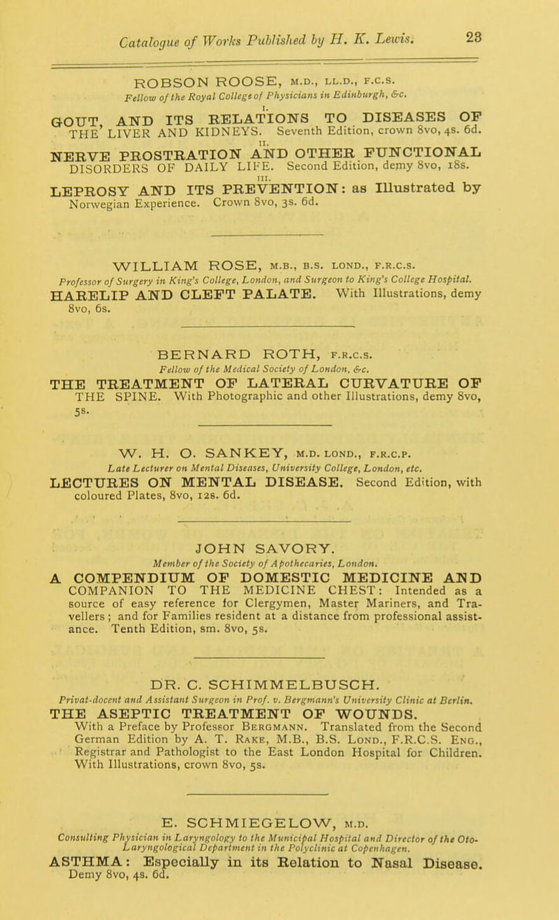 ROBSON ROOSE, m.d., ll.d., f.c.s. Fellow of the Royal College of Physicians in Edinburgh, &c. GOUT AND ITS RELATIONS TO DISEASES OP the' liver and kidneys. Seventh Edition, crown 8vo, 4s. 6d. NERVE PROSTRATION AND OTHER FUNCTIONAL DISORDERS OF DAILY LIFE. Second Edition, demy 8vo, i8s. LEPROSY AND ITS PREVENTION: as lUustrated by Norwegian Experience. Crown Svo, 3s. 6d. WILLIAM ROSE, m.b., b.s. lond., f.r.c.s. Professor of Surgery in King's College, London, and Surgeon to King's College Hospital. HARELIP AND CLEFT PALATE. With Illustrations, demy Svo, 6s. BERNARD ROTH, f.r.c.s. Fellow of the Medical Society of London, &c. THE TREATMENT OF LATERAL CURVATURE OP THE SPINE. With Photographic and other Illustrations, demy Svo, 5s. W. H. O. SAN KEY, m.d. lond., f.r.c.p. Late Lecturer on Mental Diseases, University College, London, etc. LECTURES ON MENTAL DISEASE. Second Edition, with coloured Plates, Svo, 12s. 6d. JOHN SAVORY. Member of the Society of Apothecaries, London. COMPENDIUM OP DOMESTIC MEDICINE AND COMPANION TO THE MEDICINE CHEST: Intended as a source of easy reference for Clergymen, Master Mariners, and Tra- vellers ; and for Families resident at a distance from professional assist- ance. Tenth Edition, sm. Svo, 5s. DR. C. SCHIMMELBUSCH. Privat-docent and Assistant Surgeon in Prof. v. Bergmann's University Clinic at Berlin. THE ASEPTIC TREATMENT OP WOUNDS. With a Preface by Professor Bergmann. Translated from the Second German Edition by A. T. Rake, M.B., B.S. Lond., F.R.C.S. Eng., Registrar and Pathologist to the East London Hospital for Children. With Illustrations, crown Svo, 5s. E. SCHMIEGELOW, m.d. Consulting Physician in Laryngology to the Municipal Hospital and Director of the Oto- Laryngological Department in the Polyclinic at Copenhagen. ASTHMA: Especially in its Relation to Nasal Disease. Demy Svo, 4s. 6d.