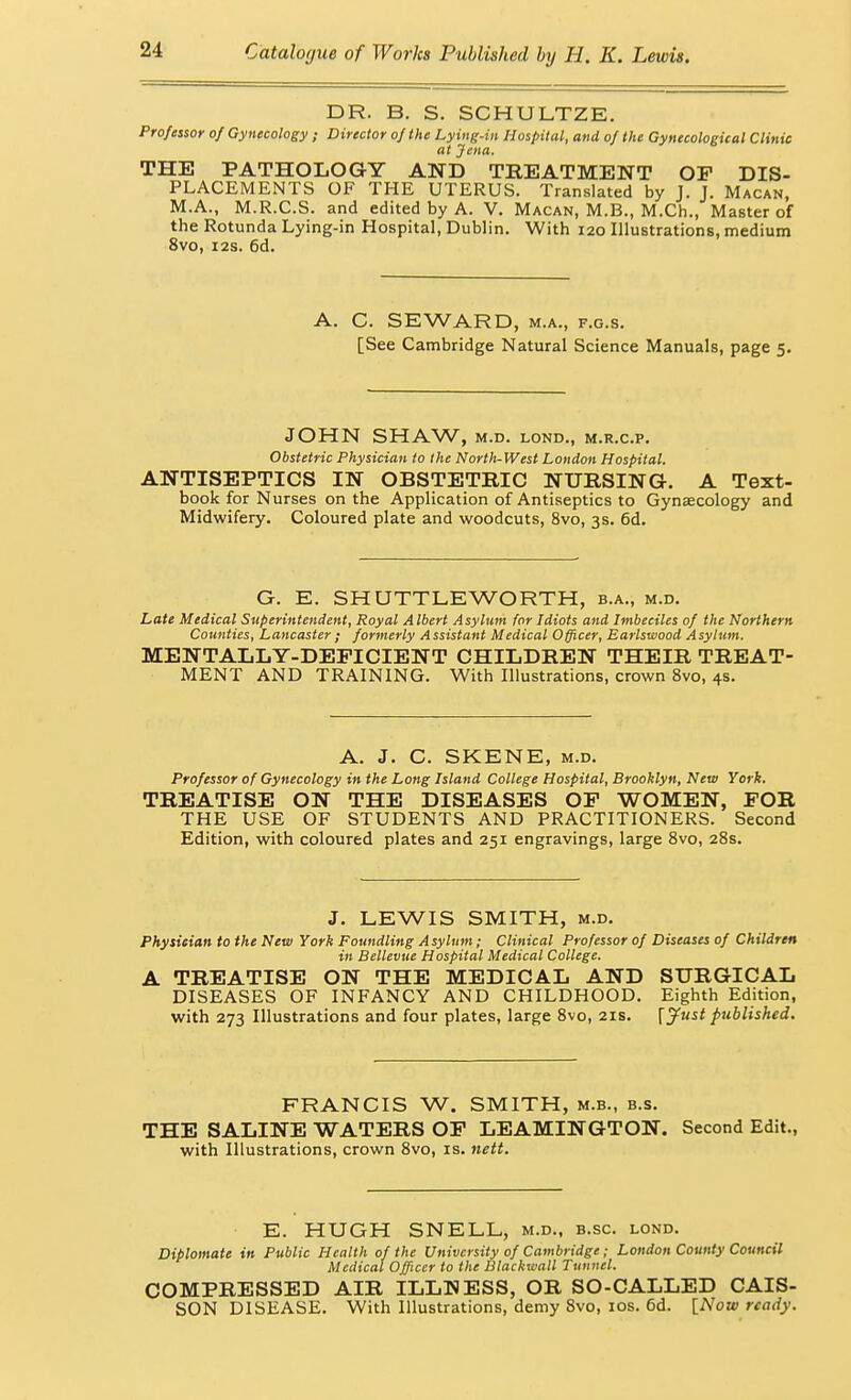 DR. B. S. SCHULTZE. Professor of Gynecology ; Director of the Lying-iii Hospital, and of the Gynecological Clinic at Jena, THE PATHOLOGY AND TREATMENT OP DIS- PLACEMENTS OF THE UTERUS. Translated by J. J. Macan, M.A., M.R.C.S. and edited by A. V. Macan, M.B., M.Ch., Master of the Rotunda Lying-in Hospital, Dublin. With 120 Illustrations, medium 8vo, I2S. 6d. A. C. SEWARD, M.A., F.G.s. [See Cambridge Natural Science Manuals, page 5. JOHN SHAW, M.D. LOND., M.R.C.P. Obstetric Physician to the North-West London Hospital. ANTISEPTICS IN OBSTETRIC NURSING. A Text- book for Nurses on the Application of Antiseptics to Gynaecology and Midwifery. Coloured plate and woodcuts, 8vo, 3s. 6d. G. E. SHUTTLEWORTH, b.a., m.d. Late Medical Superintendent, Royal Albert Asylum for Idiots and Imbeciles of the Northern Counties, Lancaster; formerly Assistant Medical Officer, Earlswood Asylum. MENTALLY-DEFICIENT CHILDREN THEIR TREAT- MENT AND TRAINING. With Illustrations, crown 8vo, 4s. A. J. C. SKENE, M.D. Professor of Gynecology in the Long Island College Hospital, Brooklyn, New York. TREATISE ON THE DISEASES OF WOMEN, FOR THE USE OF STUDENTS AND PRACTITIONERS. Second Edition, with coloured plates and 251 engravings, large Svo, 28s. J. LEWIS SMITH, M.D. Physician to the New York Foundling Asylum; Clinical Professor of Diseases of Children in Bellevue Hospital Medical College. A TREATISE ON THE MEDICAL AND SURGICAL DISEASES OF INFANCY AND CHILDHOOD. Eighth Edition, with 273 Illustrations and four plates, large 8vo, 21s. r^'' published. FRANCIS W. SMITH, m.b., b.s. THE SALINE WATERS OF LEAMINGTON. Second Edit., with Illustrations, crown 8vo, is. nett. E. HUGH SNELL, m.d., b.sc. lond. Diplomate in Public Health of the University of Cambridge; London County Council Medical Officer to the Blackwall Tunnel. COMPRESSED AIR ILLHESS, OR SO-CALLED CAIS- SON DISEASE. With Illustrations, demy 8vo, los. 6d. iNow ready.