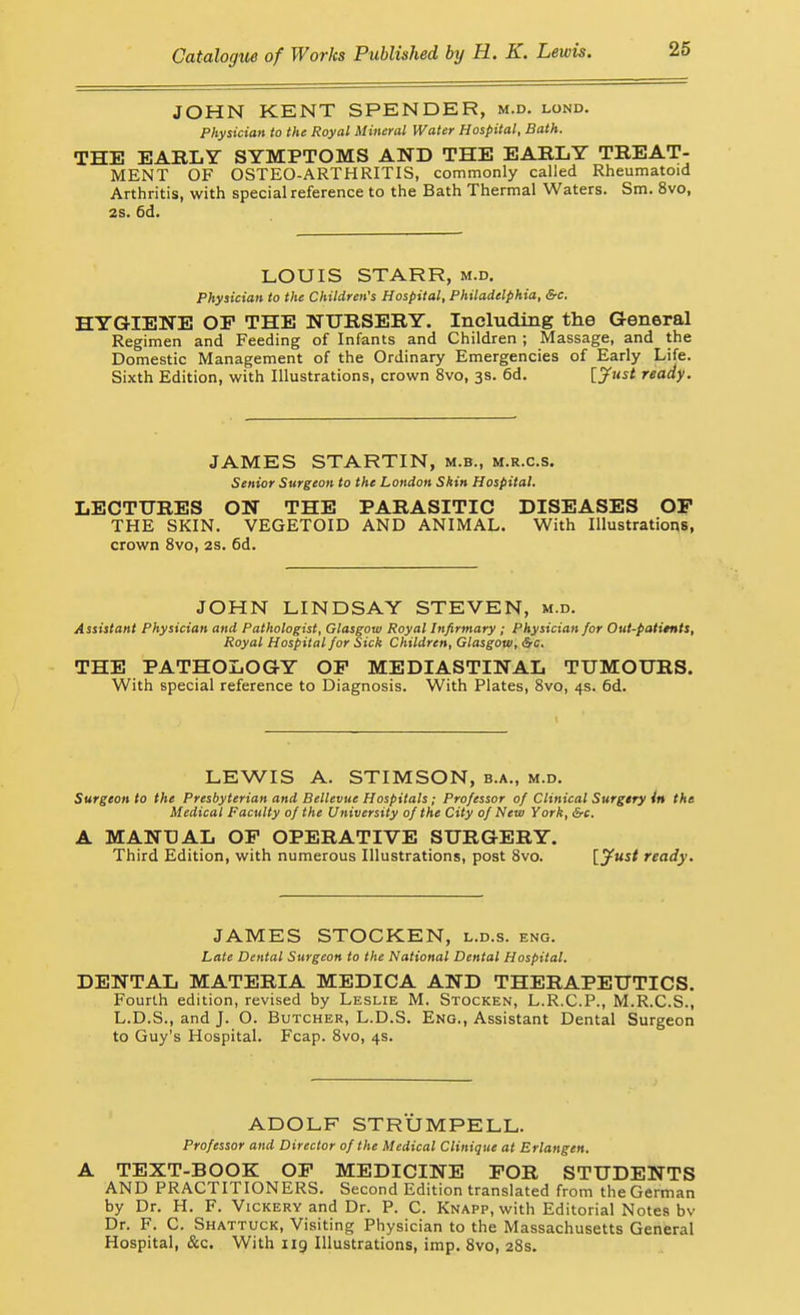 JOHN KENT SPENDER, m.d. lond. Physician to the Royal Mineral Water Hospital, Bath. THE EARLY SYMPTOMS AND THE EABLY TREAT- MENT OF OSTEO-ARTHRITIS, commonly called Rheumatoid Arthritis, with special reference to the Bath Thermal Waters. Sm. 8vo, 2S. 6d. LOUIS STARR, m.d. Physician to the Children's Hospital, Philadelphia, &c. HYGIENE OP THE NURSERY. Including the General Regimen and Feeding of Infants and Children ; Massage, and the Domestic Management of the Ordinary Emergencies of Early Life. Sixth Edition, with Illustrations, crown 8vo, 3s. 6d. [jf^^ ready. JAMES STARTIN, m.b., m.r.c.s. Senior Surgeon to the London Skin Hospital. LECTURES ON THE PARASITIC DISEASES OP THE SKIN. VEGETOID AND ANIMAL. With Illustrations, crown 8vo, 2s. 6d. JOHN LINDSAY STEVEN, m.d. Assistant Physician and Pathologist, Glasgow Royal Infirmary ; Physician for Out-patimts, Royal Hospital for Sick Children, Glasgow, &c, THE PATHOLOGY OP MEDIASTINAL TUMOURS. With special reference to Diagnosis. With Plates, 8vo, 4s. 6d. LEWIS A. STIMSON, b.a., m.d. Surgeon to the Presbyterian and Bellevue Hospitals; Professor of Clinical Surgery in the Medical Faculty of the University of the City of New York, &c. A MANUAL OP OPERATIVE SURGERY. Third Edition, with numerous Illustrations, post 8vo. l.jf'ust ready. JAMES STOCKEN, l.d.s. eng. Late Dental Surgeon to the National Dental Hospital. DENTAL MATERIA MEDICA AND THERAPEUTICS. Fourth edition, revised by Leslie M. Stocken, L.R.C.P., M.R.C.S., L.D.S., and J. O. Butcher, L.D.S. Eng., Assistant Dental Surgeon to Guy's Hospital. Fcap. 8vo, 4s. ADOLF STRUMPELL. Professor and Director of the Medical Clinique at Erlangen. A TEXT-BOOK OP MEDICINE POR STUDENTS AND PRACTITIONERS. Second Edition translated from the German by Dr. H. F. Vickery and Dr. P. C. Knapp, with Editorial Notes bv Dr. F. C. Shattuck, Visiting Physician to the Massachusetts General Hospital, &c. With 119 Illustrations, imp. 8vo, 28s.