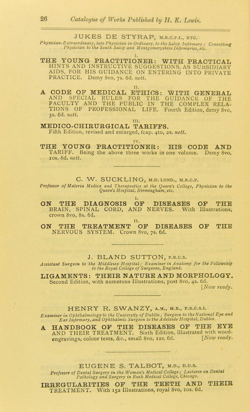 JUKES DE STYRAP, m.r.c.im., etc. Pliysician-Extraonliitaty, late Physician in Ordinary, to the S^lop Infirmary ; Consulting Physician to the South Salop and Montgomeryshire Infirmaries, etc. THE YOUNG PRACTITIONER: WITH PRACTICAL HINTS AND INSTRUCTIVE SUGGESTIONS, AS SUBSIDIARY AIDS, FOR HIS GUIDANCE ON ENTERING INTO PRIVATE PRACTICE. Demy 8vo, 7s. 6d. netl. II. A CODE OF MEDICAL ETHICS: WITH GENERAL AND SPECIAL RULES FOR THE GUIDANCE OF THE FACULTY AND THE PUBLIC IN THE COMPLEX RELA- TIONS OF PROFESSIONAL LIFE. Fourth Edition, demy 8vo, 3s. 6d. nett. III. MEDICO-CHIRURGICAL TARIFFS. Fifth Edition, revised and enlarged, fcap. 410, 2S. nett. IV. THE YOUNG PRACTITIONER: HIS CODE AND TARIFF. Being the above three works in one volume. Demy 8vo, los. 6d. nett. C. W. SUCKLING, M.D.LOND., m.r.c.p. Professor of Materia Medica and Therapeutics at the Queen's College, Physician to the Queen's Hospital, Birmingham, etc, I. ON THE DIAGNOSIS OF DISEASES OP THE BRAIN, SPINAL CORD, AND NERVES. With Illustrations, crown Svo, 8s. 6d. II. ON THE TREATMENT OF DISEASES OF THE NERVOUS SYSTEM. Crown Svo, 7s. 6d. J. BLAND SUTTON, f.r.c.s. Assistant Surgeon to the Middlesex Hospital; Examiner in Anatomy for the Fellowship to the Royal College of Surgeons, England. LIGAMENTS: THEIR NATURE AND MORPHOLOGY. Second Edition, with numerous Illustrations, post 8vo, 4s. 6d. [Now ready. HENRY R. SWANZY, a.m., m.b., f.r.c.s.i. Examiner in Ophthalmology to the University of Dublin; Surgeon to the National Eye and Ear Infirmary,.and Ophthalmic Surgeon to the Adelaide Hospital, Dubhn. A HANDBOOK OF THE DISEASES OF THE EYE AND THEIR TREATMENT. Sixth Edition, illustrated with wood- engravings, colour tests, &c., small Svo, 12s. 6d. {Now ready. EUGENE S. TALBOT, m.d., d.d.s. Professor of Dental Surgery in the Woman's Medical College ; Lecturer on Dental Pathology and Surgery in Rush Medical College, Chicago. IRREGULARITIES OF THE TEETH AND THEIR TREATMENT. With 152 Illustrations, royal Svo, los. 6d.