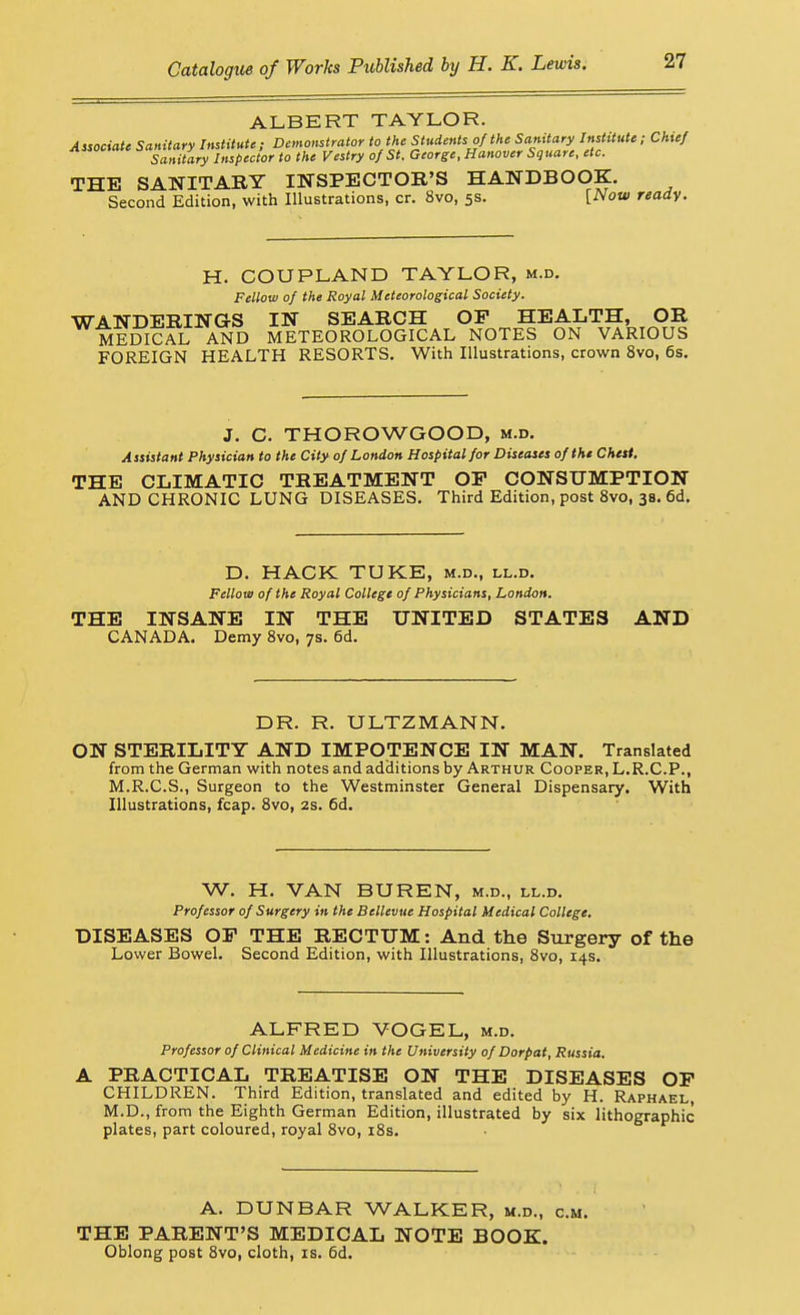 ALBERT TAYLOR. Associate Sanitary Institute ; Demonstrator to the Students of the Sanitary Institute; Chief Sanitary Inspector to the Vestry of St. George, Hanover Square, etc. THE SANITARY INSPECTOR'S HANDBOOK. Second Edition, with Illustrations, cr. 8vo, 5s. [Now ready. H. COUPLAND TAYLOR, m.d. Fellow of the Royal Meteorological Society. WANDERINGS IN SEARCH OP HEALTH, OR MEDICAL AND METEOROLOGICAL NOTES ON VARIOUS FOREIGN HEALTH RESORTS. With Illustrations, crown 8vo, 6s. J. C. THOROWGOOD, m.d. Assistant Physician to the City of London Hospital for Diseases of the Chest. THE CLIMATIC TREATMENT OP CONSUMPTION AND CHRONIC LUNG DISEASES. Third Edition, post 8vo, 38. 6d. D. HACK TUKE, m.d., ll.d. Fellow of the Royal College of Physicians, London. THE INSANE IN THE UNITED STATES AND CANADA. Demy 8vo, 7s. 6d. DR. R. ULTZMANN. ON STERILITY AND IMPOTENCE IN MAN. Translated from the German with notes and additions by Arthur Cooper, L.R.C.P., M.R.C.S., Surgeon to the Westminster General Dispensary. With Illustrations, fcap. Svo, 2s. 6d. W. H. VAN BUREN, m.d., ll.d. Professor of Surgery in the Bellevue Hospital Medical College. DISEASES OP THE RECTUM: And the Surgery of the Lower Bowel. Second Edition, with Illustrations, Svo, 14s. ALFRED VOGEL, m.d. Professor of Clinical Medicine in the University of Dorpat, Russia. A PRACTICAL TREATISE ON THE DISEASES OP CHILDREN. Third Edition, translated and edited by H. Raphael, M.D., from the Eighth German Edition, illustrated by six lithographic- plates, part coloured, royal Svo, iSs. A. DUNBAR WALKER, m.d., cm. THE PARENT'S MEDICAL NOTE BOOK. Oblong post Svo, cloth, is. 6d.