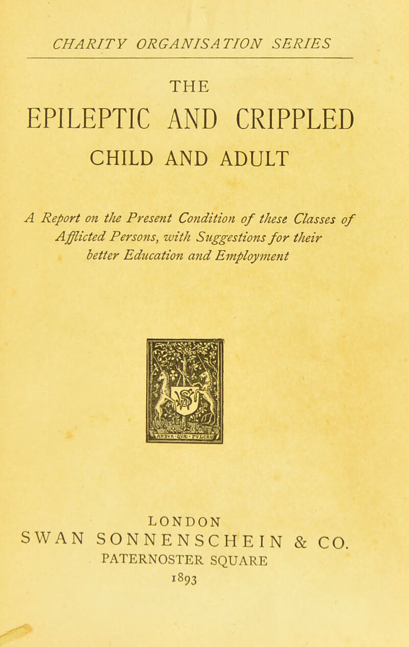 CHARITY ORGANISATION SERIES \ THE EPILEPTIC AND CRIPPLED CHILD AND ADULT A Report on tJie Present Condition of these Classes of Afflicted Persons, with Suggestions for their better Education and Employment LONDON SWAN SONNENSCHEIN & CO. PATERNOSTER SQUARE 1893