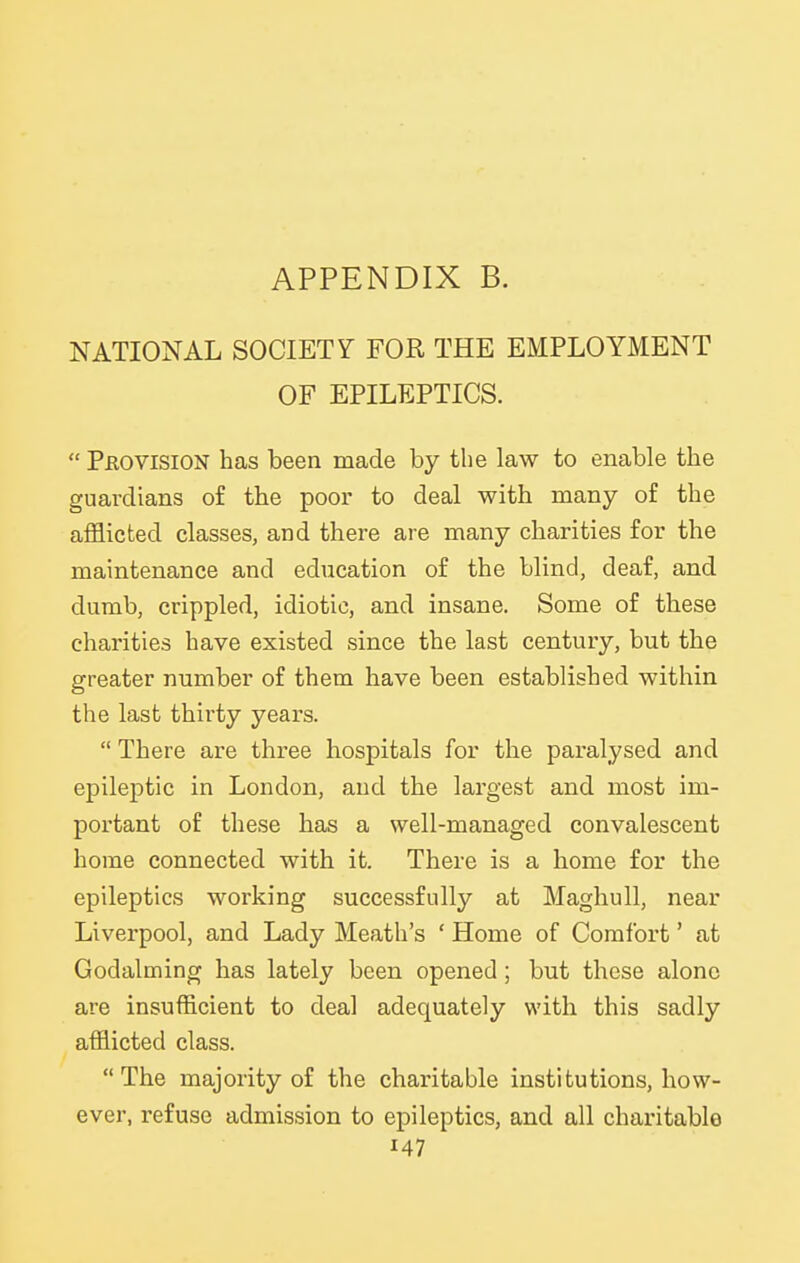 NATIONAL SOCIETY FOE, THE EMPLOYMENT OF EPILEPTICS.  Peovision has been made by the law to enable the guardians of the poor to deal with many of the afflicted classes, and there are many charities for the maintenance and education of the blind, deaf, and dumb, crippled, idiotic, and insane. Some of these charities have existed since the last century, but the greater number of them have been established within the last thirty years.  There are three hospitals for the paralysed and epileptic in London, and the largest and most im- portant of these has a well-managed convalescent home connected with it. There is a home for the epileptics working successfully at Maghull, near Liverpool, and Lady Meath's ' Home of Comfort' at Godalming has lately been opened ; but these alone are insufficient to deal adequately with this sadly afflicted class.  The majority of the charitable institutions, how- ever, refuse admission to epileptics, and all charitable